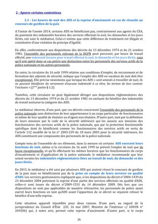2 - Apurer certains contentieux
2.1 - Les heures de nuit des ADS et la reprise d’ancienneté en cas de réussite au
concours de gardien de la paix
A l’instar de l’année 2014, certains ADS ne bénéficiant pas, contrairement aux agents du CEA,
du paiement des indemnités horaires des services effectués la nuit, les dimanches et les jours
fériés, ont saisi le médiateur. Celui-ci estime que cette différence de traitement est illégale et
constitutive d’une violation du principe d’égalité.
En effet, conformément aux dispositions des décrets du 13 décembre 1974 et du 21 octobre
1981, l’ensemble des personnels relevant de la DGPN peut percevoir, par heure de travail
effectif, une indemnité horaire pour travail effectué la nuit, le dimanche et les jours fériés, sans
qu’il soit opéré dans ce cas précis une distinction entre les personnels des services actifs de la
police nationale et les autres personnels.
En outre, la circulaire du 16 août 1999 relative aux conditions d'emploi, de recrutement et de
formation des adjoints de sécurité, indique que l’emploi des ADS en vacation de nuit doit être
exceptionnel. Elle précise néanmoins que lorsque les ADS « sont amenés à travailler de nuit, ils
ne peuvent bénéficier du versement d’aucune indemnité à ce titre, les termes de leur contrat
l’excluant » (2ème
partie § 1.2).
Toutefois, cette circulaire ne peut légalement déroger aux dispositions réglementaires des
décrets du 13 décembre 1974 et du 21 octobre 1981 en excluant du bénéfice des indemnités
de travail nocturne la catégorie des ADS.
Le médiateur observe, d’une part, que ces décrets concernent l’ensemble des personnels de la
police nationale sans distinction de leur appartenance à un corps particulier de fonctionnaires
ni même de leur qualité de titulaire ou d’agent non titulaire. D’autre part, tant par la définition
de leurs missions par le code de la sécurité intérieure qui les associe aux missions des
fonctionnaires des services actifs de la police nationale, que par la protection fonctionnelle
spécifique dont ils bénéficient comme les fonctionnaires des services actifs en vertu de
l’article 112 modifié de la loi n° 2003-239 du 18 mars 2003 pour la sécurité intérieure, les
ADS constituent une composante des personnels de la police nationale.
Compte tenu de l’ensemble de ces éléments, dans la mesure où certains ADS exercent leurs
fonctions de nuit, même si la circulaire du 16 août 1999 ne prévoit l’emploi de nuit que de
façon exceptionnelle, et qu’ils effectuent les mêmes horaires que les fonctionnaires du corps
d’encadrement et d’application de la police nationale, le médiateur recommande que leur
soient versées les indemnités réglementaires liées au travail de nuit, du dimanche et des
jours fériés.
En 2015, le médiateur a été saisi par plusieurs ADS qui avaient réussi le concours de gardien
de la paix mais ne bénéficiaient pas de la prise en compte de leurs services en qualité
d’ADS. Les services gestionnaires expliquent que, si les dispositions du décret n°2004-1439 du
23 décembre 2004 prévoient la reprise d’une partie des services effectués en qualité d’ADS,
celles-ci sont issues du décret n°2009-1551 du 14 décembre 2009. Dès lors que ces
dispositions ne sont pas applicables de manière rétroactive, les personnels de police ayant
exercé leurs fonctions en tant qu’ADS avant l’apparition de ce décret se voyaient refuser le
bénéfice d’une telle reprise.
Cette situation apparaît injustifiée pour deux raisons. D’une part, au regard de la
jurisprudence du Conseil d’État (CE, 16 mai 2007, Ministre de l’intérieur c/ GOUIN n°
269206) qui, à notre avis, permet cette reprise d’ancienneté. D’autre part, si le corps
26
 