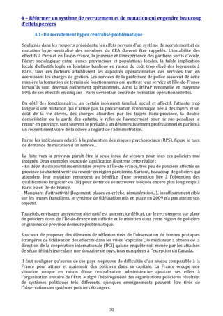 4 – Réformer un système de recrutement et de mutation qui engendre beaucoup
d’effets pervers
4.1- Un recrutement hyper centralisé problématique
Soulignés dans les rapports précédents, les effets pervers d'un système de recrutement et de
mutation hyper-centralisé des membres du CEA doivent être rappelés. L'instabilité des
effectifs à Paris et en Île-de-France, la jeunesse et l'inexpérience des gardiens sortis d'école,
l'écart sociologique entre jeunes provinciaux et populations locales, la faible implication
locale d'effectifs logés en lointaine banlieue en raison du coût trop élevé des logements à
Paris, tous ces facteurs affaiblissent les capacités opérationnelles des services tout en
accroissant les charges de gestion. Les services de la préfecture de police assurent de cette
manière la formation de terrain de fonctionnaires qui quittent leur service et l’Île-de-France
lorsqu'ils sont devenus pleinement opérationnels. Ainsi, la DSPAP renouvelle en moyenne
50% de ses effectifs en cinq ans : Paris devient un centre de formation opérationnelle bis.
Du côté des fonctionnaires, un certain isolement familial, social et affectif, l'attente trop
longue d'une mutation qui n'arrive pas, la précarisation économique liée à des loyers et un
coût de la vie élevés, des charges alourdies par les trajets Paris-province, la double
domiciliation ou la garde des enfants, le refus de l'avancement pour ne pas pénaliser le
retour en province, sont souvent le prélude à un désinvestissement professionnel et parfois à
un ressentiment voire de la colère à l'égard de l'administration.
Parmi les indicateurs relatifs à la prévention des risques psychosociaux (RPS), figure le taux
de demande de mutation d’un service...
La fuite vers la province paraît être la seule issue de secours pour tous ces policiers mal
intégrés. Deux exemples lourds de signification illustrent cette réalité :
- En dépit du dispositif indemnitaire propre à l’Île-de-France, très peu de policiers affectés en
province souhaitent venir ou revenir en région parisienne. Surtout, beaucoup de policiers qui
attendent leur mutation renoncent au bénéfice d’une promotion liée à l’obtention des
qualifications brigadier ou OPJ pour éviter de se retrouver bloqués encore plus longtemps à
Paris ou en Île-de-France.
- Manquant d’attractivité (logement, places en crèche, rémunération...), insuffisamment ciblé
sur les jeunes franciliens, le système de fidélisation mis en place en 2009 n’a pas atteint son
objectif.
Toutefois, envisager un système alternatif est un exercice délicat, car le recrutement sur place
de policiers issus de l’Île-de-France est difficile et le maintien dans cette région de policiers
originaires de province demeure problématique.
Soucieux de proposer des éléments de réflexion tirés de l'observation de bonnes pratiques
étrangères de fidélisation des effectifs dans les villes "capitales", le médiateur a obtenu de la
direction de la coopération internationale (DCI) qu’une enquête soit menée par les attachés
de sécurité intérieure dans une douzaine de pays, tous européens à l'exception du Canada.
Il faut souligner qu'aucun de ces pays n'éprouve de difficultés d'un niveau comparable à la
France pour attirer et maintenir des policiers dans sa capitale. La France occupe une
situation unique en raison d'une centralisation administrative ajoutant ses effets à
l'organisation unitaire de l’État. Malgré l'hétérogénéité des organisations policières résultant
de systèmes politiques très différents, quelques enseignements peuvent être tirés de
l'observation des systèmes policiers étrangers.
30
 