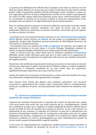 La question de la fidélisation des effectifs dans la capitale ou des villes au coût de la vie très
élevé (ex: Zurich, Münich..) ne se pose pas avec autant d'acuité dans les pays dont le système
policier reflète l'organisation politique fédérale (Allemagne, Suisse, Canada) ou repose sur
une organisation de forces de police indépendantes centrées sur les comtés ou groupements
de comtés. En effet, chaque entité (land allemand, canton suisse, comté britannique) opère
les recrutements en fonction de ses besoins et définit le niveau des rémunérations et des
avantages selon ses moyens et le degré d'attractivité qu'elle entend maintenir.
Dans ces systèmes policiers reposant sur des forces fédérales, provinciales ou locales comme
dans les organisations policières nationales, trois types de leviers sont, par ordre
préférentiel, utilisés pour pérenniser la présence de policiers chevronnés dans les capitales
ou villes au coût de la vie élevé.
- Le premier levier est l'incitation financière reposant sur une rémunération beaucoup plus
élevée (Bavière, Zurich, Genève) ou majorée par des primes ou compléments de salaire
significatifs (Prague, Sofia, Bratislava) pouvant représenter de 20% (Madrid, Varsovie) à 30
% (Londres) du traitement de base.
- Un deuxième levier est constitué par l'aide au logement des policiers, qu'il s'agisse de
logements de fonction ou du parc propre à la police (Pologne, République tchèque), de
primes au logement (Pologne, Bratislava) ou de compensations de loyer (Roumanie).
- Enfin, un dernier levier peu utilisé réside dans de meilleures conditions d'avancement
(Madrid), certains länder allemands ayant opté pour le choix radical de la suppression de
l’équivalent du corps d'encadrement et d'application afin d'assurer une meilleure attractivité
des emplois policiers.
Faisant face à des problèmes de gestion plus lourds que ses voisins et à des enjeux de sécurité
devenus plus importants, la police française devrait réfléchir, malgré un contexte budgétaire
très contraint, à l’utilisation simultanée de ces trois leviers dans des proportions
significativement plus importantes que ce qui a été fait à ce jour.
L'étude de la piste d’un recrutement et d’une gestion au niveau zonal des membres du corps
d’encadrement et d’application doit également être envisagée.
Dans l’attente d’une refonte plus globale, deux problèmes particuliers, l’un structurel
concernant le rapprochement des couples, l’autre conjoncturel relatif au contingentement
décidé par la préfecture de police, ont particulièrement attiré l’attention du médiateur cette
année.
4.2 - Favoriser le rapprochement des conjoints et prioriser davantage la mutation
simultanée des couples de policiers
S’agissant des mutations Paris/province, la question de la durée de séparation des couples
s'est encore posée cette année avec une acuité renforcée par le « contingentement », décidé
par la préfecture de police, qui a empêché un nombre significatif de policiers affectés dans le
ressort du SGAP de Paris de rejoindre leur conjoint en province ou qui a fait obstacle à la
simultanéité de leur mutation. Le ministère de l’intérieur ne peut pas se désintéresser des
situations d’insatisfaction familiale dont les conséquences sont graves tant pour les agents
(fragilisation des familles, conséquences sur l’équilibre et la scolarité des enfants, difficultés
financières, problèmes de santé et psychologiques) que pour l'administration (qualité du
service rendu, manque de disponibilité, congés de maladie).
Si l’on écarte les rapprochements de complaisance, malheureusement toujours possibles, le
médiateur a eu à connaître de situations où, du fait du célibat géographique imposé, la
31
 