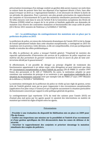 précarisation économique d'un ménage conduit un gardien déjà ancien à passer ses nuits dans
sa voiture faute de pouvoir faire face aux dépenses d'un logement décent à Paris. Sans aller
jusqu'à évoquer un droit au « regroupement familial », il est nécessaire de réduire la durée de
ces périodes de séparation. Pour y parvenir, une plus grande priorisation du rapprochement
des conjoints et l’accroissement de la part des mutations simultanées paraissent nécessaires.
De telles mesures vont dans le sens de l’article 8 de la Convention européenne des Droits de
l'Homme (CEDH) relatif au respect de la vie privée et familiale applicable aux demandes de
mutation sous réserve des contraintes statutaires et fonctionnelles des corps actifs de police
(CE 2 février 2011 ministre de l’Intérieur c/ LA RASLE n° 326768).
4.3 - La problématique du contingentement des mutations mis en place par la
préfecture de police en 2015
La préfecture de police, en raison des événements dramatiques de l’année 2015 et de la charge
de travail opérationnel induite dans cette situation exceptionnelle, a contingenté en 2015 les
mutations vers la province. Cette décision, si elle est compréhensible, n’est pas juridiquement
fondée et entraîne des effets problématiques.
En effet, la préfecture de police a invoqué l'intérêt général : "l'impératif de maintien des
capacités opérationnelles d'intervention des services de la préfecture de police requérant une
maîtrise des flux permettant de garantir notamment la mise en œuvre du plan de lutte anti-
terrorisme décidé par le gouvernement".
Si effectivement, il est possible de déroger au principe d'égalité de traitement des
fonctionnaires appartenant à un même corps, cette dérogation ne peut intervenir que dans
des circonstances exceptionnelles et dans l'intérêt du service (TA de PARIS 21 octobre 1997
Union des personnels et M. LOS n° 9406229). En outre, la motivation adoptée ne peut
constituer une motivation de principe et se soustraire à une appréciation individuelle de la
situation du fonctionnaire concerné (voir par exemple CAA de PARIS 27 mars 1997 Ministre
de la défense c/ OLIVAN n° 96PA00042).
La motivation stéréotypée de la préfecture de police ne révèle qu'une règle de gestion, certes
tirée de l'intérêt général, mais qui ne peut s'apparenter à des circonstances exceptionnelles
(application d'un plan conçu à l'avance) et qui n'explicite aucunement la situation particulière
du fonctionnaire concerné par rapport à cette politique générale de gestion.
Le contingentement (qui représente 15 % du total des saisines pour l’année 2015) est
d’autant plus mal perçu par les agents quand s’y ajoutent des interventions en matière de
mutation qui violent les règles d’équité entre les agents.
Préconisations
- Procéder à une évaluation du dispositif de fidélisation mis en place en 2009 pour
l’Île-de-France.
- Confier aux inspections une mission sur la possibilité et l’intérêt d’un recrutement
et d'une gestion spécifiques du CEA déconcentrés dans les zones de défense et de
sécurité.
- Favoriser le rapprochement des conjoints et prioriser davantage la mutation
simultanée des couples de policiers.
32
 