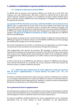 5 - Améliorer et individualiser la gestion quotidienne des personnels de police
5.1 - Conforter le rôle transversal de la DRCPN
La DRCPN, dont les missions sont clairement définies par l'arrêté du 12 août 2013, doit
composer avec trop d'interlocuteurs. Elle peine à animer les réseaux RH mis en place dans
chaque direction d’emploi de la police ou à la préfecture de police. Chaque direction active
gère ses effectifs, privant la DRCPN d'une vision synoptique et stratégique de la gestion RH et
de la gestion des carrières.
Les structures RH des directions et services actifs font doublon avec les bureaux de la
DRCPN. Dans un rapport daté du 20 juin 2014, la Cour des comptes avait observé que 225
ETP étaient consacrés par les directions actives à la gestion des ressources humaines, soit
presque autant que la sous-direction de l’administration des ressources humaines (SDARH) de
la DRCPN, qui compte 256 ETP. Cette étude laisse étrangement en dehors de son champ les
quelques 350 agents de la DRH de la Préfecture de Police. Cette difficulté de la DRCPN à
piloter est problématique.
Pour les agents, la gestion de leur carrière devient illisible. Ce déficit de transversalité de la
DRCPN par rapport aux directions actives et à la PP affaiblit la DGPN dans le rôle de pilotage
des SGAMI qu’elle partage avec le secrétariat général.
De surcroît, l'organisation de la police se caractérise par une organisation en tuyaux d’orgue,
très cloisonnée et très centralisée, avec des directions d’emploi très autonomes.
Cette fragmentation très poussée des fonctions RH complique la gestion des carrières,
notamment les mutations et les passerelles nécessaires d’une direction à l’autre, mais aussi la
mise en place d'une véritable gestion prévisionnelle des emplois et des compétences (GPEC)
et l’engagement d’une réflexion prospective sur la GRH, comme au sein de la gendarmerie par
exemple.
Le rôle de chef de file de la DRCPN doit être affirmé et organisé. La DRCPN devrait disposer
d’une autorité fonctionnelle sur l’ensemble des services, assurant la GRH dans chacune des
directions actives, y compris la préfecture de police.
5.2 – Rechercher plus d’équité dans les textes régissant le temps de travail, les
CET, les heures supplémentaires, le travail intensif, les primes (PRE, PFR, ISSP
commandant)
En 2015, de nombreux fonctionnaires l'ayant saisi pour contester l'application de circulaires
ou de pratiques administratives les écartant du bénéfice de primes et indemnités diverses
prévues par différents textes réglementaires, le médiateur a constaté certaines interprétations
des décrets et arrêtés dans un sens défavorable aux agents.
Sur le paiement des heures supplémentaires
En contrepartie des sujétions de service auxquelles ils sont soumis, les fonctionnaires actifs de
la police nationale bénéficient d’une compensation pouvant prendre la forme d’une indemnité,
d’une dérogation à la durée annuelle de travail ou de repos compensateurs.
En raison de problèmes d’effectifs affectant leur service d'appartenance ou des contraintes
particulières liées au travail effectué en unités spécialisées ou, plus généralement,
33
 