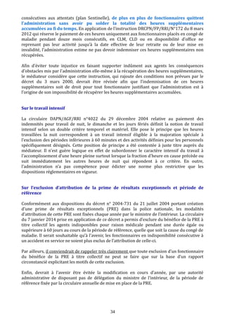 consécutives aux attentats (plan Sentinelle), de plus en plus de fonctionnaires quittent
l’administration sans avoir pu solder la totalité des heures supplémentaires
accumulées au fi du temps. En application de l’instruction DRCPN/FP/RRI/N°172 du 8 mars
2012 qui réserve le paiement de ces heures uniquement aux fonctionnaires placés en congé de
maladie pendant douze mois consécutifs, en CLM, CLD ou en disponibilité d’office ne
reprenant pas leur activité jusqu’à la date effective de leur retraite ou de leur mise en
invalidité, l’administration estime ne pas devoir indemniser ces heures supplémentaires non
récupérées.
Afin d'éviter toute injustice en faisant supporter indûment aux agents les conséquences
d'obstacles mis par l'administration elle-même à la récupération des heures supplémentaires,
le médiateur considère que cette instruction, qui rajoute des conditions non prévues par le
décret du 3 mars 2000, devrait être révisée afin que l’indemnisation de ces heures
supplémentaires soit de droit pour tout fonctionnaire justifiant que l’administration est à
l’origine de son impossibilité de récupérer les heures supplémentaires accumulées.
Sur le travail intensif
La circulaire DAPN/AGF/RRI n°4022 du 29 décembre 2004 relative au paiement des
indemnités pour travail de nuit, le dimanche et les jours fériés définit la notion de travail
intensif selon un double critère temporel et matériel. Elle pose le principe que les heures
travaillées la nuit correspondent à un travail intensif éligible à la majoration spéciale à
l’exclusion des périodes inférieures à 60 minutes et des activités définies pour les personnels
spécifiquement désignés. Cette position de principe a été contestée à juste titre auprès du
médiateur. Il n'est guère logique en effet de subordonner le caractère intensif du travail à
l’accomplissement d’une heure pleine surtout lorsque la fraction d'heure en cause précède ou
suit immédiatement les autres heures de nuit qui répondent à ce critère. En outre,
l’administration n’a pas compétence pour édicter une norme plus restrictive que les
dispositions réglementaires en vigueur.
Sur l’exclusion d’attribution de la prime de résultats exceptionnels et période de
référence
Conformément aux dispositions du décret n° 2004-731 du 21 juillet 2004 portant création
d’une prime de résultats exceptionnels (PRE) dans la police nationale, les modalités
d’attribution de cette PRE sont fixées chaque année par le ministre de l’intérieur. La circulaire
du 7 janvier 2014 prise en application de ce décret a permis d’exclure du bénéfice de la PRE à
titre collectif les agents indisponibles pour raison médicale pendant une durée égale ou
supérieure à 60 jours au cours de la période de référence, quelle que soit la cause du congé de
maladie. Il serait souhaitable qu’à l’avenir, les fonctionnaires en indisponibilité consécutive à
un accident en service ne soient plus exclus de l’attribution de celle-ci.
Par ailleurs, il conviendrait de rappeler très clairement que toute exclusion d’un fonctionnaire
du bénéfice de la PRE à titre collectif ne peut se faire que sur la base d’un rapport
circonstancié explicitant les motifs de cette exclusion.
Enfin, devrait à l'avenir être évitée la modification en cours d’année, par une autorité
administrative de disposant pas de délégation du ministre de l’intérieur, de la période de
référence fixée par la circulaire annuelle de mise en place de la PRE.
34
 
