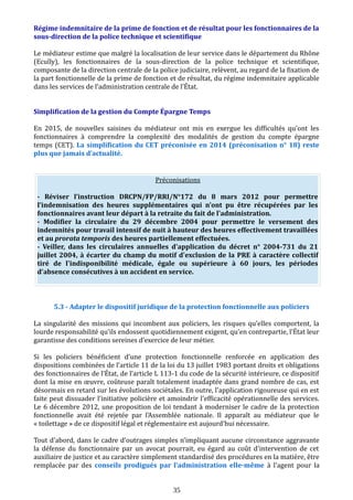 Régime indemnitaire de la prime de fonction et de résultat pour les fonctionnaires de la
sous-direction de la police technique et scientifique
Le médiateur estime que malgré la localisation de leur service dans le département du Rhône
(Ecully), les fonctionnaires de la sous-direction de la police technique et scientifique,
composante de la direction centrale de la police judiciaire, relèvent, au regard de la fixation de
la part fonctionnelle de la prime de fonction et de résultat, du régime indemnitaire applicable
dans les services de l’administration centrale de l’État.
Simplification de la gestion du Compte Épargne Temps
En 2015, de nouvelles saisines du médiateur ont mis en exergue les difficultés qu'ont les
fonctionnaires à comprendre la complexité des modalités de gestion du compte épargne
temps (CET). La simplification du CET préconisée en 2014 (préconisation n° 18) reste
plus que jamais d’actualité.
Préconisations
- Réviser l’instruction DRCPN/FP/RRI/N°172 du 8 mars 2012 pour permettre
l’indemnisation des heures supplémentaires qui n'ont pu être récupérées par les
fonctionnaires avant leur départ à la retraite du fait de l'administration.
- Modifier la circulaire du 29 décembre 2004 pour permettre le versement des
indemnités pour travail intensif de nuit à hauteur des heures effectivement travaillées
et au prorata temporis des heures partiellement effectuées.
- Veiller, dans les circulaires annuelles d'application du décret n° 2004-731 du 21
juillet 2004, à écarter du champ du motif d'exclusion de la PRE à caractère collectif
tiré de l'indisponibilité médicale, égale ou supérieure à 60 jours, les périodes
d'absence consécutives à un accident en service.
5.3 - Adapter le dispositif juridique de la protection fonctionnelle aux policiers
La singularité des missions qui incombent aux policiers, les risques qu’elles comportent, la
lourde responsabilité qu’ils endossent quotidiennement exigent, qu'en contrepartie, l’État leur
garantisse des conditions sereines d’exercice de leur métier.
Si les policiers bénéficient d’une protection fonctionnelle renforcée en application des
dispositions combinées de l’article 11 de la loi du 13 juillet 1983 portant droits et obligations
des fonctionnaires de l’État, de l’article L 113-1 du code de la sécurité intérieure, ce dispositif
dont la mise en œuvre, coûteuse paraît totalement inadaptée dans grand nombre de cas, est
désormais en retard sur les évolutions sociétales. En outre, l'application rigoureuse qui en est
faite peut dissuader l'initiative policière et amoindrir l'efficacité opérationnelle des services.
Le 6 décembre 2012, une proposition de loi tendant à moderniser le cadre de la protection
fonctionnelle avait été rejetée par l'Assemblée nationale. Il apparaît au médiateur que le
« toilettage » de ce dispositif légal et réglementaire est aujourd'hui nécessaire.
Tout d'abord, dans le cadre d’outrages simples n’impliquant aucune circonstance aggravante
la défense du fonctionnaire par un avocat pourrait, eu égard au coût d'intervention de cet
auxiliaire de justice et au caractère simplement standardisé des procédures en la matière, être
remplacée par des conseils prodigués par l’administration elle-même à l'agent pour la
35
 