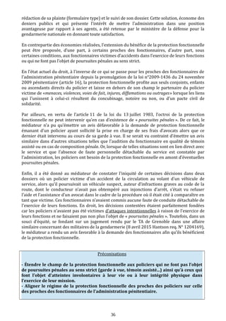 rédaction de sa plainte (formulaire type) et le suivi de son dossier. Cette solution, économe des
deniers publics et qui présente l'intérêt de mettre l'administration dans une position
avantageuse par rapport à ses agents, a été retenue par le ministère de la défense pour la
gendarmerie nationale en donnant toute satisfaction.
En contrepartie des économies réalisées, l'extension du bénéfice de la protection fonctionnelle
peut être proposée, d’une part, à certains proches des fonctionnaires, d’autre part, sous
certaines conditions, aux fonctionnaires victimes d’accidents dans l’exercice de leurs fonctions
ou qui ne font pas l’objet de poursuites pénales au sens strict.
En l’état actuel du droit, à l'inverse de ce qui se passe pour les proches des fonctionnaires de
l’administration pénitentiaire depuis la promulgation de la loi n°2009-1436 du 24 novembre
2009 pénitentiaire (article 16), la protection fonctionnelle profite aux seuls conjoints, enfants
ou ascendants directs du policier et laisse en dehors de son champ le partenaire du policier
victime de «menaces, violences, voies de fait, injures, diffamations ou outrages» lorsque les liens
qui l'unissent à celui-ci résultent du concubinage, notoire ou non, ou d'un pacte civil de
solidarité.
Par ailleurs, en vertu de l’article 11 de la loi du 13 juillet 1983, l’octroi de la protection
fonctionnelle ne peut intervenir qu’en cas d’existence de « poursuites pénales ». De ce fait, le
médiateur n'a pu qu'émettre un avis défavorable à la demande de protection fonctionnelle
émanant d'un policier ayant sollicité la prise en charge de ses frais d’avocats alors que ce
dernier était intervenu au cours de sa garde à vue. Il se serait vu contraint d'émettre un avis
similaire dans d'autres situations telles que l’audition du fonctionnaire en qualité de témoin
assisté ou en cas de composition pénale. Or, lorsque de telles situations sont en lien direct avec
le service et que l’absence de faute personnelle détachable du service est constatée par
l’administration, les policiers ont besoin de la protection fonctionnelle en amont d’éventuelles
poursuites pénales.
Enfin, il a été donné au médiateur de constater l'iniquité de certaines décisions dans deux
dossiers où un policier victime d’un accident de la circulation au volant d'un véhicule de
service, alors qu’il poursuivait un véhicule suspect, auteur d’infractions graves au code de la
route, dont le conducteur n'avait pas obtempéré aux injonctions d’arrêt, s'était vu refuser
l’aide et l’assistance d’un avocat dans le cadre de la procédure où il était cité à comparaître en
tant que victime. Ces fonctionnaires n'avaient commis aucune faute de conduite détachable de
l'exercice de leurs fonctions. En droit, les décisions contestées étaient parfaitement fondées
car les policiers n'avaient pas été victimes d'attaques intentionnelles à raison de l'exercice de
leurs fonctions et ne faisaient pas non plus l'objet de « poursuites pénales ». Toutefois, dans un
souci d’équité, se fondant sur un jugement rendu par le TA de Grenoble dans une affaire
similaire concernant des militaires de la gendarmerie (8 avril 2015 Hantson req. N° 1204169),
le médiateur a rendu un avis favorable à la demande des fonctionnaires afin qu’ils bénéficient
de la protection fonctionnelle.
Préconisations
- Étendre le champ de la protection fonctionnelle aux policiers qui ne font pas l’objet
de poursuites pénales au sens strict (garde à vue, témoin assisté...) ainsi qu’à ceux qui
font l'objet d'atteintes involontaires à leur vie ou à leur intégrité physique dans
l’exercice de leur mission.
- Aligner le régime de la protection fonctionnelle des proches des policiers sur celle
des proches des fonctionnaires de l'administration pénitentiaire.
36
 