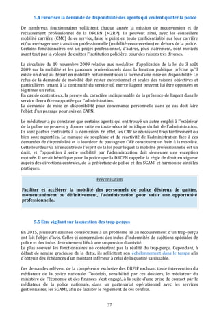 5.4 Favoriser la demande de disponibilité des agents qui veulent quitter la police
De nombreux fonctionnaires sollicitent chaque année la mission de reconversion et de
reclassement professionnel de la DRCPN (M2RP). Ils peuvent ainsi, avec les conseillers
mobilité carrière (CMC) de ce service, faire le point en toute confidentialité sur leur carrière
et/ou envisager une transition professionnelle (mobilité-reconversion) en dehors de la police.
Certains fonctionnaires ont un projet professionnel, d’autres, plus clairement, sont motivés
avant tout par la volonté de quitter l’institution policière, pour des raisons très diverses.
La circulaire du 19 novembre 2009 relative aux modalités d’application de la loi du 3 août
2009 sur la mobilité et les parcours professionnels dans la fonction publique précise qu’il
existe un droit au départ en mobilité, notamment sous la forme d’une mise en disponibilité. Le
refus de la demande de mobilité doit rester exceptionnel et seules des raisons objectives et
particulières tenant à la continuité du service où exerce l’agent peuvent lui être opposées et
légitimer un refus.
En cas de contentieux, la preuve du caractère indispensable de la présence de l’agent dans le
service devra être rapportée par l’administration.
La demande de mise en disponibilité pour convenance personnelle dans ce cas doit faire
l’objet d’un passage pour avis en CAPN.
Le médiateur a pu constater que certains agents qui ont trouvé un autre emploi à l’extérieur
de la police ne peuvent y donner suite en toute sécurité juridique du fait de l’administration.
Ils sont parfois contraints à la démission. En effet, les CAP se réunissent trop tardivement ou
bien sont reportées. Le manque de souplesse et de réactivité de l’administration face à ces
demandes de disponibilité et la lourdeur du passage en CAP constituent un frein à la mobilité.
Cette lourdeur va à l’encontre de l’esprit de la loi pour lequel la mobilité professionnelle est un
droit, et l’opposition à cette mobilité par l’administration doit demeurer une exception
motivée. Il serait bénéfique pour la police que la DRCPN rappelle la règle de droit en vigueur
auprès des directions centrales, de la préfecture de police et des SGAMI et harmonise ainsi les
pratiques.
Préconisation
Faciliter et accélérer la mobilité des personnels de police désireux de quitter,
momentanément ou définitivement, l’administration pour saisir une opportunité
professionnelle.
5.5 Être vigilant sur la question des trop-perçus
En 2015, plusieurs saisines consécutives à un problème lié au recouvrement d’un trop-perçu
ont fait l’objet d’avis. Celles-ci concernaient des indus d’indemnités de sujétions spéciales de
police et des indus de traitement liés à une suspension d’activité.
Le plus souvent les fonctionnaires ne contestent pas la réalité du trop-perçu. Cependant, à
défaut de remise gracieuse de la dette, ils sollicitent son échelonnement dans le temps afin
d’obtenir des échéances d’un montant inférieur à celui de la quotité saisissable.
Ces demandes relèvent de la compétence exclusive des DRFIP excluant toute intervention du
médiateur de la police nationale. Toutefois, sensibilisé par ces dossiers, le médiateur du
ministère de l’économie et des finances s’est engagé, à la suite d’une prise de contact par le
médiateur de la police nationale, dans un partenariat opérationnel avec les services
gestionnaires, les SGAMI, afin de faciliter le règlement de ces conflits.
37
 