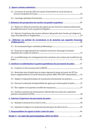 2 - Apurer certains contentieux.................................................................................................................... 26
2.1 - Les heures de nuit des ADS et la reprise d’ancienneté en cas de réussite au
concours de gardien de la paix................................................................................................................ 26
2.2 - L’avantage spécifique d’ancienneté.....................................................................................................27
3 - Redonner des perspectives de carrière aux gradés et gardiens…………………………….….28
3.1 - Réduire les délais de promotion des agents qui ont réussi leur examen professionnel
de qualification pour l’accès au grade de brigadier................................................................................28
3.2 - Valoriser l’expérience des anciens militaires déjà gradés dans l’armée qui intègrent le
corps d’encadrement et d’application.........................................................................................................29
4 – Réformer un système de recrutement et de mutation qui engendre beaucoup
d’effets pervers…………………………………………………………………………………………....…………….30
4.1 - Un recrutement hyper-centralisé problématique.........................................................................30
4.2 - Favoriser le rapprochement des conjoints et prioriser davantage la mutation
simultanée des couples de policiers.............................................................................................................31
4.3 - La problématique du contingentement des mutations mis en place par la préfecture de
police……………………………………………………………………………………………..…………………………….32
5 - Améliorer et individualiser la gestion quotidienne des personnels de police…………33
5.1 - Conforter le rôle transversal de la DRCPN.......................................................................................33
5.2 - Rechercher plus d’équité dans les textes régissant le temps de travail, les CET, les
heures supplémentaires, le travail intensif, les primes (PRE, PFR, ISSP commandant)..........33
5.3 - Adapter le dispositif juridique de la protection fonctionnelle aux policiers......................35
5.4 - Favoriser la demande de disponibilité des agents qui veulent quitter la police..............37
5.5 - Être vigilant sur la question sensible des trop perçus................................................................37
5.6 - Clarifier la position des fonctionnaires affectés dans les centres de coopération
policière et douanière (CCPD)........................................................................................................................38
6 - Valoriser l’expérience des personnels de police…………………………………………………….....40
6.1 - Refonder la doctrine de la réserve civile..........................................................................................40
6.2 - Solenniser le départ à la retraite des fonctionnaires du CEA et du CC.................................42
7 - Responsabiliser les agents et lutter contre les abus………………………………………………....44
Partie 3 – Le suivi des préconisations 2013 et 2014……………………….....…………....45
2
 