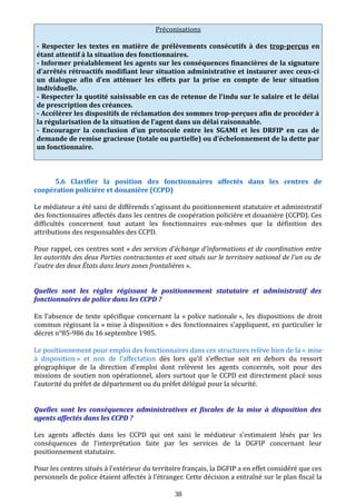 Préconisations
- Respecter les textes en matière de prélèvements consécutifs à des trop-perçus en
étant attentif à la situation des fonctionnaires.
- Informer préalablement les agents sur les conséquences financières de la signature
d’arrêtés rétroactifs modifiant leur situation administrative et instaurer avec ceux-ci
un dialogue afin d’en atténuer les effets par la prise en compte de leur situation
individuelle.
- Respecter la quotité saisissable en cas de retenue de l’indu sur le salaire et le délai
de prescription des créances.
- Accélérer les dispositifs de réclamation des sommes trop-perçues afin de procéder à
la régularisation de la situation de l’agent dans un délai raisonnable.
- Encourager la conclusion d’un protocole entre les SGAMI et les DRFIP en cas de
demande de remise gracieuse (totale ou partielle) ou d’échelonnement de la dette par
un fonctionnaire.
5.6 Clarifier la position des fonctionnaires affectés dans les centres de
coopération policière et douanière (CCPD)
Le médiateur a été saisi de différends s’agissant du positionnement statutaire et administratif
des fonctionnaires affectés dans les centres de coopération policière et douanière (CCPD). Ces
difficultés concernent tout autant les fonctionnaires eux-mêmes que la définition des
attributions des responsables des CCPD.
Pour rappel, ces centres sont « des services d'échange d'informations et de coordination entre
les autorités des deux Parties contractantes et sont situés sur le territoire national de l'un ou de
l'autre des deux États dans leurs zones frontalières ».
Quelles sont les règles régissant le positionnement statutaire et administratif des
fonctionnaires de police dans les CCPD ?
En l’absence de texte spécifique concernant la « police nationale », les dispositions de droit
commun régissant la « mise à disposition » des fonctionnaires s’appliquent, en particulier le
décret n°85-986 du 16 septembre 1985.
Le positionnement pour emploi des fonctionnaires dans ces structures relève bien de la « mise
à disposition » et non de l’affectation dès lors qu’il s’effectue soit en dehors du ressort
géographique de la direction d’emploi dont relèvent les agents concernés, soit pour des
missions de soutien non opérationnel, alors surtout que le CCPD est directement placé sous
l’autorité du préfet de département ou du préfet délégué pour la sécurité.
Quelles sont les conséquences administratives et fiscales de la mise à disposition des
agents affectés dans les CCPD ?
Les agents affectés dans les CCPD qui ont saisi le médiateur s’estimaient lésés par les
conséquences de l’interprétation faite par les services de la DGFIP concernant leur
positionnement statutaire.
Pour les centres situés à l’extérieur du territoire français, la DGFIP a en effet considéré que ces
personnels de police étaient affectés à l’étranger. Cette décision a entraîné sur le plan fiscal la
38
 