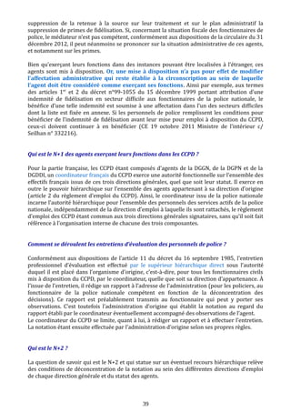 suppression de la retenue à la source sur leur traitement et sur le plan administratif la
suppression de primes de fidélisation. Si, concernant la situation fiscale des fonctionnaires de
police, le médiateur n’est pas compétent, conformément aux dispositions de la circulaire du 31
décembre 2012, il peut néanmoins se prononcer sur la situation administrative de ces agents,
et notamment sur les primes.
Bien qu’exerçant leurs fonctions dans des instances pouvant être localisées à l’étranger, ces
agents sont mis à disposition. Or, une mise à disposition n’a pas pour effet de modifier
l’affectation administrative qui reste établie à la circonscription au sein de laquelle
l’agent doit être considéré comme exerçant ses fonctions. Ainsi par exemple, aux termes
des articles 1er
et 2 du décret n°99-1055 du 15 décembre 1999 portant attribution d’une
indemnité de fidélisation en secteur difficile aux fonctionnaires de la police nationale, le
bénéfice d’une telle indemnité est soumise à une affectation dans l’un des secteurs difficiles
dont la liste est fixée en annexe. Si les personnels de police remplissent les conditions pour
bénéficier de l’indemnité de fidélisation avant leur mise pour emploi à disposition du CCPD,
ceux-ci doivent continuer à en bénéficier (CE 19 octobre 2011 Ministre de l’intérieur c/
Seilhan n° 332216).
Qui est le N+1 des agents exerçant leurs fonctions dans les CCPD ?
Pour la partie française, les CCPD étant composés d’agents de la DGGN, de la DGPN et de la
DGDDI, un coordinateur français du CCPD exerce une autorité fonctionnelle sur l’ensemble des
effectifs français issus de ces trois directions générales, quel que soit leur statut. Il exerce en
outre le pouvoir hiérarchique sur l’ensemble des agents appartenant à sa direction d’origine
(article 2 du règlement d’emploi du CCPD). Ainsi, le coordinateur issu de la police nationale
incarne l’autorité hiérarchique pour l’ensemble des personnels des services actifs de la police
nationale, indépendamment de la direction d’emploi à laquelle ils sont rattachés, le règlement
d’emploi des CCPD étant commun aux trois directions générales signataires, sans qu’il soit fait
référence à l’organisation interne de chacune des trois composantes.
Comment se déroulent les entretiens d’évaluation des personnels de police ?
Conformément aux dispositions de l’article 11 du décret du 16 septembre 1985, l’entretien
professionnel d’évaluation est effectué par le supérieur hiérarchique direct sous l’autorité
duquel il est placé dans l’organisme d’origine, c’est-à-dire, pour tous les fonctionnaires civils
mis à disposition du CCPD, par le coordinateur, quelle que soit sa direction d’appartenance. À
l’issue de l’entretien, il rédige un rapport à l’adresse de l’administration (pour les policiers, au
fonctionnaire de la police nationale compétent en fonction de la déconcentration des
décisions). Ce rapport est préalablement transmis au fonctionnaire qui peut y porter ses
observations. C’est toutefois l’administration d’origine qui établit la notation au regard du
rapport établi par le coordinateur éventuellement accompagné des observations de l’agent.
Le coordinateur du CCPD se limite, quant à lui, à rédiger un rapport et à effectuer l’entretien.
La notation étant ensuite effectuée par l’administration d’origine selon ses propres règles.
Qui est le N+2 ?
La question de savoir qui est le N+2 et qui statue sur un éventuel recours hiérarchique relève
des conditions de déconcentration de la notation au sein des différentes directions d’emploi
de chaque direction générale et du statut des agents.
39
 