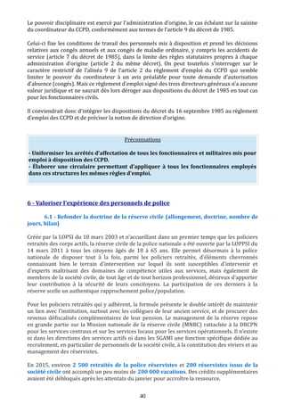 Le pouvoir disciplinaire est exercé par l’administration d’origine, le cas échéant sur la saisine
du coordinateur du CCPD, conformément aux termes de l’article 9 du décret de 1985.
Celui-ci fixe les conditions de travail des personnels mis à disposition et prend les décisions
relatives aux congés annuels et aux congés de maladie ordinaire, y compris les accidents de
service (article 7 du décret de 1985), dans la limite des règles statutaires propres à chaque
administration d’origine (article 2 du même décret). On peut toutefois s’interroger sur le
caractère restrictif de l’alinéa 9 de l’article 2 du règlement d’emploi du CCPD qui semble
limiter le pouvoir du coordinateur à un avis préalable pour toute demande d’autorisation
d’absence (congés). Mais ce règlement d’emploi signé des trois directeurs généraux n’a aucune
valeur juridique et ne saurait dès lors déroger aux dispositions du décret de 1985 en tout cas
pour les fonctionnaires civils.
Il conviendrait donc d’intégrer les dispositions du décret du 16 septembre 1985 au règlement
d’emploi des CCPD et de préciser la notion de direction d’origine.
Préconisations
- Uniformiser les arrêtés d’affectation de tous les fonctionnaires et militaires mis pour
emploi à disposition des CCPD.
- Élaborer une circulaire permettant d’appliquer à tous les fonctionnaires employés
dans ces structures les mêmes règles d’emploi.
6 - Valoriser l’expérience des personnels de police
6.1 - Refonder la doctrine de la réserve civile (allongement, doctrine, nombre de
jours, bilan)
Créée par la LOPSI du 18 mars 2003 et n'accueillant dans un premier temps que les policiers
retraités des corps actifs, la réserve civile de la police nationale a été ouverte par la LOPPSI du
14 mars 2011 à tous les citoyens âgés de 18 à 65 ans. Elle permet désormais à la police
nationale de disposer tout à la fois, parmi les policiers retraités, d'éléments chevronnés
connaissant bien le terrain d'intervention sur lequel ils sont susceptibles d'intervenir et
d'experts maîtrisant des domaines de compétence utiles aux services, mais également de
membres de la société civile, de tout âge et de tout horizon professionnel, désireux d'apporter
leur contribution à la sécurité de leurs concitoyens. La participation de ces derniers à la
réserve scelle un authentique rapprochement police/population.
Pour les policiers retraités qui y adhèrent, la formule présente le double intérêt de maintenir
un lien avec l'institution, surtout avec les collègues de leur ancien service, et de procurer des
revenus défiscalisés complémentaires de leur pension. Le management de la réserve repose
en grande partie sur la Mission nationale de la réserve civile (MNRC) rattachée à la DRCPN
pour les services centraux et sur les services locaux pour les services opérationnels. Il n'existe
ni dans les directions des services actifs ni dans les SGAMI une fonction spécifique dédiée au
recrutement, en particulier de personnels de la société civile, à la constitution des viviers et au
management des réservistes.
En 2015, environ 2 500 retraités de la police réservistes et 200 réservistes issus de la
société civile ont accompli un peu moins de 200 000 vacations. Des crédits supplémentaires
avaient été débloqués après les attentats du janvier pour accroître la ressource.
40
 