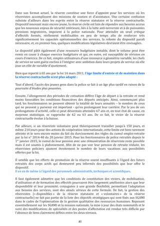 Dans son format actuel, la réserve constitue une force d'appoint pour les services où les
réservistes accomplissent des missions de soutien et d'assistance. Une certaine confusion
subsiste d'ailleurs dans les esprits entre la réserve statutaire et la réserve contractuelle.
Dispositif innovant mais encore jeune, la réserve civile est loin de répondre aux besoins accrus
que les nouveaux enjeux de sécurité intérieure, liés à la lutte anti-terroriste et à de puissantes
pressions migratoires, imposent à la police nationale. Pour atteindre un seuil critique
d'effectifs formés, réellement mobilisables en peu de temps afin de renforcer très
significativement les capacités opérationnelles des services, la refonte du dispositif paraît
nécessaire, et, en premier lieu, quelques modifications législatives devraient être envisagées.
Le dispositif pâtit également d'une ressource budgétaire instable, dont le volume peut être
remis en cause à chaque exercice budgétaire et qui, en outre, est susceptible de révision en
cours d'exercice. De ce fait, simples utilisateurs d'une ressource à géométrie variable, les chefs
de service ne sont guère enclins à l'intégrer avec ambition dans leurs projets de service où elle
joue un rôle de variable d'ajustement.
Bien que reporté à 65 ans par la loi 14 mars 2011, l'âge limite d'entrée et de maintien dans
la réserve contractuelle n'est plus adapté :
Tout d'abord, l'accès des jeunes gens dans la police se fait à un âge plus tardif en raison de la
poursuite d'études plus poussées.
Ensuite, l'allongement des périodes de cotisation diffère l'âge de départ à la retraite et rend
moins favorables les conditions financières des départs anticipés. Ainsi, commençant plus
tard, les fonctionnaires ne peuvent obtenir la totalité de leurs annuités – le nombre de ceux
qui ne peuvent y parvenir est important - qu'en prolongeant leur carrière. Par le jeu de ces
prolongations d’activité, celle-ci peut désormais atteindre 67 ans et, en tout état de cause, en
moyenne statistique, se rapproche de 62 ou 63 ans. De ce fait, le vivier de la réserve
contractuelle évolue à la baisse.
Par ailleurs, si un réserviste volontaire peut théoriquement travailler jusqu'à 150 jours, et
même 210 jours pour des actions de coopération internationale, cette limite est bien rarement
atteinte et le sera encore moins du fait du durcissement des règles du cumul emploi-retraite
par la loi n° 2014-40 du 20 janvier 2015. Pour les fonctionnaires de police retraités depuis le
1er
janvier 2015, le cumul de leur pension avec une rémunération de réserviste reste possible
mais il est soumis à plafonnement. Afin de ne pas voir leur pension de retraite réduite, les
réservistes policiers ajustent étroitement le nombre de leurs vacations aux possibilités
offertes par la loi.
Il semble que les efforts de promotion de la réserve soient insuffisants à l'égard des futurs
retraités des corps actifs qui demeurent peu informés des possibilités que leur offre le
dispositif.
Il en va de même à l'égard des personnels administratifs, techniques et scientifiques.
Il faut également admettre que les conditions de constitution des viviers, de mobilisation,
d'utilisation et de formation des effectifs pourraient être largement améliorées alors que leur
disponibilité et leur proximité, conjuguées à une grande flexibilité, permettant l'adaptation
aux besoins des services, sont des atouts sérieux de cette formule. De fait, la gestion des
réservistes (« disponibles » de la réserve statutaire et « volontaires » de la réserve
contractuelle) ne fait pas partie de la liste des objectifs stratégiques qui sont fixés aux SGAMI
dans le cadre de l'optimisation de la gestion qualitative des ressources humaines. Reposant
essentiellement sur les SGAMI et la mission nationale, la mise à jour des états nominatifs et le
suivi des modifications de spécialités et des postes d’affectation est rendue très difficile par
l'absence de liens clairement définis entre les deux niveaux.
41
 