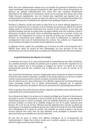 Enfin, alors que l’administration dispose avec ses retraités d’un gisement d’expérience d'une
valeur inestimable, celui-ci demeure inexploité. En effet, après 35 ou 40 ans d’expérience, les
policiers qui quittent l'administration sont riches d’un vécu constitué d’expériences
diversifiées et de réflexions sur l’institution, comme sur les missions de la police, qui ne font
l’objet d’aucune capitalisation. Ceci est d'autant plus regrettable que pendant leur vie
professionnelle, les policiers, soumis au devoir de réserve et à un principe hiérarchique fort,
ne participent que peu à la définition des objectifs et des politiques locales de sécurité.
Pourtant, la réflexion, qu'elle soit menée au plan local ou au niveau national, gagnerait à se
nourrir de l’expérience de ces femmes et de ces hommes qui partent par milliers à la retraite
chaque année, et connaissent intimement leur mission et leur territoire. Il n'est donc pas
interdit d'imaginer que peu de temps avant son départ effectif, dans des conditions restant à
déterminer, le policier soit invité à faire un débriefing organisé sur sa carrière, à livrer son
appréciation de l’organisation du service, les missions de police qui lui étaient confiées, à
formuler ses propositions pour améliorer la lutte contre la délinquance, la recherche du
renseignement mais aussi le fonctionnement des services. Ses souhaits sur l’organisation
d'une cérémonie de départ à la retraite seraient également recueillis.
La diffusion récente, auprès des retraitables, par la mission de veille et de prospective de la
DRCPN, d’une notice de recueil de leurs témoignages sur leur parcours et leur vécu
professionnel, est l’amorce d’une prise en compte par l’administration de cette préoccupation.
La gestion humaine des départs à la retraite
La restitution de l’arme, de la carte professionnelle et éventuellement des effets d’uniforme,
tous attributs fortement auréolés de symbole pour le policier, devrait être organisée sur un
mode plus solennel que le seul passage au magasin du service. La remise de la carte
professionnelle pourrait être combinée avec la délivrance de la carte de retraité ou de
réserviste.
Avec l’accord du fonctionnaire concerné, l’organisation d’une cérémonie de départ à la retraite
devrait être plus souvent recherchée. La famille et des invités extérieurs au service y seraient
conviés. La presse pourrait être associée à certaines cérémonies de départ.
Pour les chefs de service, deux cérémonies, l’une officielle, organisé par l’autorité préfectorale,
l’autre davantage tournée vers la sphère professionnelle, organisée par le supérieur
hiérarchique en présence des policiers du service, pourraient être systématiquement prévues.
Enfin, la parution d'un article de presse (locale, régionale, spécialisée) serait recherchée par le
responsable de la communication du service.
Une cérémonie de départ à la retraite est le moment privilégié pour honorer le fonctionnaire
qui quitte le service. Il conviendrait, si cela est justifié, de lui faire obtenir un témoignage de
remerciements pour la carrière accomplie, voire une médaille distinctive du service ou de la
direction d’emploi. La remise de la médaille d’argent ou d’or de la police nationale pour
honorer 20 ou 35 ans de services effectués pourrait également être associée au départ du
fonctionnaire s’il remplit les conditions prévues par le décret 96-342 du 22 avril 1996 modifié.
Avec l’allongement de la durée de carrière, une médaille de vermeil associée à 40 ans de
services pourrait être créée. Pour les plus méritants serait privilégiée la demande d’une
décoration telle que la médaille de la sécurité intérieure.
En tout état de cause, la remise d'un diplôme témoignant de la reconnaissance de
l'administration à l'égard des services rendus par le policier pendant sa carrière devrait
devenir la règle au cours de cette cérémonie.
43
 