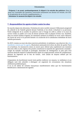 Préconisations
- Préparer 1 an avant, systématiquement, le départ à la retraite des policiers (faire le
point sur l’ensemble des questions concernant notamment son dossier de retraite, son CET,
la récupération de ses heures supplémentaires,...).
- Solenniser le moment du départ à la retraite.
7 - Responsabiliser les agents et lutter contre les abus
En marche depuis des décennies, l'évolution de notre société consacre l'effacement progressif
du collectif et de l'intérêt général devant l'individu et les droits s'attachant à sa personne.
Partie intégrante de la société, les policiers sont à l'image de celle-ci, même si le souci du
service rendu au public et le sens du devoir priment chez la plupart d'entre eux. Toutefois,
chez un certain nombre d'agents, les entretiens mettent en évidence le recul, voire l'absence,
de l'envie de servir et la priorité donnée à la recherche de la satisfaction immédiate de leurs
intérêts personnels.
En 2015, comme au cours des deux exercices précédents, le médiateur a pu observer des abus
manifestes commis par les agents. Illustration saisissante de la force du désir de quitter Paris
et sa banlieue, les manœuvres mises en œuvre pour obtenir plus rapidement une mutation
dans des villes ou des régions très prisées constituent la majorité des agissements constatés :
congés de maladie successifs et prolongés, demandes de réintégration au plus près d'un
nouveau domicile imposé à l’administration après un congé parental, unions de complaisance,
absence de logement sur le lieu de travail… sont autant de moyens utilisés par les
fonctionnaires.
L'imputation du harcèlement moral vient parfois renforcer ces moyens. Le médiateur et ses
délégués sont très attentifs à distinguer cet argument de circonstance des situations
réellement problématiques.
Il en va de même de certains trop-perçus manifestement indus que les fonctionnaires
bénéficiaires s’abstiennent de signaler.
44
 