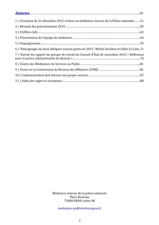 Annexes………………………………………………………………………………………………………………………..50
1 / Circulaire du 31 décembre 2012 relative au médiateur interne de la Police nationale……..51
2 / Résumé des préconisations 2015………………………………………………………………………………....58
3 / Chiffres clefs………………………………………………………………………………………………………………..62
4 / Présentation de l’équipe du médiateur………………………………………………………………………….64
5 / Organigramme…………………………………………………………………………………………………………….70
6 / Témoignages de deux délégués zonaux partis en 2015 : Michel Ancillon et Gilles Le Cam..71
7 / Extrait du rapport du groupe de travail du Conseil d’État de novembre 2015 « Réflexions
pour la justice administrative de demain »…………………………………………………………………….…...74
8 / Charte des Médiateurs de Services au Public………………………………………………………………...82
9 / Zoom sur la Commission de Recours des Militaires (CRM)…………………………………………….86
10 / L’administration doit devenir son propre recours…………………………………………………….….87
11 / Index des sigles et acronymes………………………………………………………………………………..…...88
Médiateur interne de la police nationale
Place Beauvau
75800 PARIS cedex 08
mediateur-pn@interieur.gouv.fr
3
 