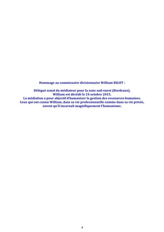 Hommage au commissaire divisionnaire William BIGOT :
Délégué zonal du médiateur pour la zone sud-ouest (Bordeaux),
William est décédé le 24 octobre 2015.
La médiation a pour objectif d’humaniser la gestion des ressources humaines.
Ceux qui ont connu William, dans sa vie professionnelle comme dans sa vie privée,
savent qu’il incarnait magnifiquement l’humanisme.
4
 