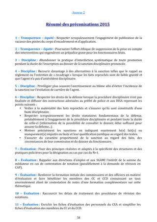 Annexe 2
Résumé des préconisations 2015
1 – Transparence – équité : Respecter scrupuleusement l’engagement de publication de la
vacance des postes du corps d’encadrement et d’application.
2 – Transparence – équité : Poursuivre l’effort éthique de suppression de la prise en compte
des interventions qui engendrent un préjudice grave pour les fonctionnaires lésés.
3 – Discipline : Abandonner la pratique d'interdiction systématique de toute promotion
pendant la durée de l'inscription au dossier de la sanction disciplinaire prononcée.
4 – Discipline : Recourir davantage à des alternatives à la sanction telles que le rappel au
règlement ou l'entretien de « recadrage » lorsque les faits reprochés sont de faible gravité et
que l'agent n'a pas d'antécédent disciplinaire.
5 – Discipline : Privilégier plus souvent l'avertissement au blâme afin d'éviter l'incidence de
la sanction sur l'évolution de carrière de l'agent.
6 – Discipline : Respecter les droits de la défense lorsque la procédure disciplinaire n’est pas
finalisée et diffuser des instructions adressées au préfet de police et aux DISA reprenant les
points suivants :
• Veiller à la matérialité des faits reprochés et s'assurer qu'ils sont constitutifs d'une
faute disciplinaire.
• Respecter scrupuleusement les droits statutaires fondamentaux de la défense,
préalablement à l’engagement de la procédure disciplinaire et pendant toute la durée
de celle-ci (information de la possibilité de consulter le dossier, délai suffisant pour
assurer la défense...).
• Motiver précisément les sanctions en indiquant exactement le(s) fait(s) ou
manquement(s) imputés en faute et leur qualification juridique au regard des textes.
• S’assurer du caractère proportionné de la sanction au regard des faits, des
circonstances de leur commission et du dossier du fonctionnaire.
7 – Évaluation : Fixer des principes réalistes et adaptés à la spécificité des structures et des
pratiques policières pour la désignation au cas par cas du N+1.
8 – Évaluation : Rappeler aux directions d'emploi et aux SGAMI l'intérêt de la saisine du
médiateur en cas de contestation de notation (parallèlement à la demande de révision en
CAP).
9 – Évaluation : Renforcer la formation initiale des commissaires et des officiers en matière
d’évaluation et faire bénéficier les membres des CC et CCD connaissant un taux
anormalement élevé de contestation de notes d'une formation complémentaire sur cette
thématique.
10 – Évaluation : Raccourcir les délais de traitement des procédures de révision des
notations.
11 – Évaluation : Enrichir les fiches d'évaluation des personnels du CEA et simplifier les
fiches d'évaluation des membres du CC et du CCD.
58
 