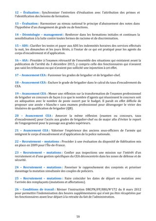 12 – Évaluation : Synchroniser l’entretien d’évaluation avec l’attribution des primes et
l’identification des besoins de formation.
13 – Évaluation : Harmoniser au niveau national le principe d’abaissement des notes dans
l’hypothèse d’un changement de grade ou de fonctions.
14 – Déontologie – management : Renforcer dans les formations initiales et continues la
sensibilisation à la lutte contre toutes formes de racisme et de discrimination.
15 – ADS : Clarifier les textes et payer aux ADS les indemnités horaires des services effectués
la nuit, les dimanches et les jours fériés, à l’instar de ce qui est pratiqué pour les agents du
corps d’encadrement et d’application.
16 – ASA : Procéder à l’examen rétroactif de l’ensemble des situations qui existaient avant la
publication de l’arrêté du 3 décembre 2015, y compris celle des fonctionnaires qui n’avaient
pas saisi les tribunaux ou qui n’avaient pas sollicité une injonction à cet effet.
17 – Avancement CEA : Fusionner les grades de brigadier et de brigadier-chef.
18 – Avancement CEA : Exclure le grade de brigadier dans le calcul du taux d’encadrement du
CEA.
19 – Avancement CEA : Mener une réflexion sur la transformation de l’examen professionnel
de brigadier en concours de façon à ce que le nombre d’agents qui réussissent le concours soit
en adéquation avec le nombre de poste ouvert par le budget. Il paraît en effet difficile de
proposer une année « blanche » sans examen professionnel pour désengorger le vivier des
titulaires de qualification de brigadier (QB).
20 – Avancement CEA : Amorcer la même réflexion (examen ou concours, taux
d’encadrement) pour l’accès aux grades de brigadier-chef ou de major afin d’éviter le report
de l’engorgement pour le passage aux grades supérieurs.
21 – Avancement CEA : Valoriser l’expérience des anciens sous-officiers de l’armée qui
intègrent le corps d’encadrement et d’application de la police nationale.
22 – Recrutement – mutations : Procéder à une évaluation du dispositif de fidélisation mis
en place en 2009 pour l’Île-de-France.
23 – Recrutement – mutations : Confier aux inspections une mission sur l’intérêt d’un
recrutement et d'une gestion spécifiques du CEA déconcentrés dans les zones de défense et de
sécurité.
24 – Recrutement – mutations : Favoriser le rapprochement des conjoints et prioriser
davantage la mutation simultanée des couples de policiers.
25 – Recrutement – mutations : Faire coïncider les dates de départ en mutation avec
l’arrivée des remplaçants (mutations et affectations).
26 – Conditions de travail : Réviser l’instruction DRCPN/FP/RRI/N°172 du 8 mars 2012
pour permettre l’indemnisation des heures supplémentaires qui n'ont pu être récupérées par
les fonctionnaires avant leur départ à la retraite du fait de l'administration.
59
 