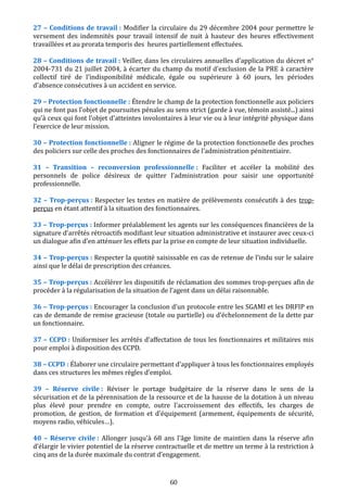 27 – Conditions de travail : Modifier la circulaire du 29 décembre 2004 pour permettre le
versement des indemnités pour travail intensif de nuit à hauteur des heures effectivement
travaillées et au prorata temporis des heures partiellement effectuées.
28 – Conditions de travail : Veiller, dans les circulaires annuelles d'application du décret n°
2004-731 du 21 juillet 2004, à écarter du champ du motif d'exclusion de la PRE à caractère
collectif tiré de l'indisponibilité médicale, égale ou supérieure à 60 jours, les périodes
d'absence consécutives à un accident en service.
29 – Protection fonctionnelle : Étendre le champ de la protection fonctionnelle aux policiers
qui ne font pas l’objet de poursuites pénales au sens strict (garde à vue, témoin assisté...) ainsi
qu’à ceux qui font l'objet d'atteintes involontaires à leur vie ou à leur intégrité physique dans
l’exercice de leur mission.
30 – Protection fonctionnelle : Aligner le régime de la protection fonctionnelle des proches
des policiers sur celle des proches des fonctionnaires de l'administration pénitentiaire.
31 – Transition – reconversion professionnelle : Faciliter et accéler la mobilité des
personnels de police désireux de quitter l’administration pour saisir une opportunité
professionnelle.
32 – Trop-perçus : Respecter les textes en matière de prélèvements consécutifs à des trop-
perçus en étant attentif à la situation des fonctionnaires.
33 – Trop-perçus : Informer préalablement les agents sur les conséquences financières de la
signature d’arrêtés rétroactifs modifiant leur situation administrative et instaurer avec ceux-ci
un dialogue afin d’en atténuer les effets par la prise en compte de leur situation individuelle.
34 – Trop-perçus : Respecter la quotité saisissable en cas de retenue de l’indu sur le salaire
ainsi que le délai de prescription des créances.
35 – Trop-perçus : Accélérer les dispositifs de réclamation des sommes trop-perçues afin de
procéder à la régularisation de la situation de l’agent dans un délai raisonnable.
36 – Trop-perçus : Encourager la conclusion d’un protocole entre les SGAMI et les DRFIP en
cas de demande de remise gracieuse (totale ou partielle) ou d’échelonnement de la dette par
un fonctionnaire.
37 – CCPD : Uniformiser les arrêtés d’affectation de tous les fonctionnaires et militaires mis
pour emploi à disposition des CCPD.
38 – CCPD : Élaborer une circulaire permettant d’appliquer à tous les fonctionnaires employés
dans ces structures les mêmes règles d’emploi.
39 – Réserve civile : Réviser le portage budgétaire de la réserve dans le sens de la
sécurisation et de la pérennisation de la ressource et de la hausse de la dotation à un niveau
plus élevé pour prendre en compte, outre l'accroissement des effectifs, les charges de
promotion, de gestion, de formation et d'équipement (armement, équipements de sécurité,
moyens radio, véhicules…).
40 – Réserve civile : Allonger jusqu'à 68 ans l'âge limite de maintien dans la réserve afin
d’élargir le vivier potentiel de la réserve contractuelle et de mettre un terme à la restriction à
cinq ans de la durée maximale du contrat d’engagement.
60
 