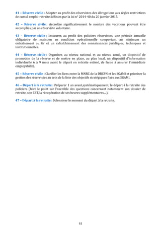 41 – Réserve civile : Adopter au profit des réservistes des dérogations aux règles restrictives
de cumul emploi-retraite définies par la loi n° 2014-40 du 20 janvier 2015.
42 – Réserve civile : Accroître significativement le nombre des vacations pouvant être
accomplies par un réserviste volontaire.
43 – Réserve civile : Instaurer, au profit des policiers réservistes, une période annuelle
obligatoire de maintien en condition opérationnelle comportant au minimum un
entraînement au tir et un rafraîchissement des connaissances juridiques, techniques et
institutionnelles.
44 – Réserve civile : Organiser, au niveau national et au niveau zonal, un dispositif de
promotion de la réserve et de mettre en place, au plan local, un dispositif d'information
individuelle 6 à 9 mois avant le départ en retraite estimé, de façon à assurer l’immédiate
employabilité.
45 – Réserve civile : Clarifier les liens entre la MNRC de la DRCPN et les SGAMI et prioriser la
gestion des réservistes au sein de la liste des objectifs stratégiques fixés aux SGAMI.
46 – Départ à la retraite : Préparer 1 an avant,systématiquement, le départ à la retraite des
policiers (faire le point sur l’nsemble des questions concernant notamment son dossier de
retraite, son CET, la récupération de ses heures supplémentaires,...).
47 – Départ à la retraite : Solenniser le moment du départ à la retraite.
61
 