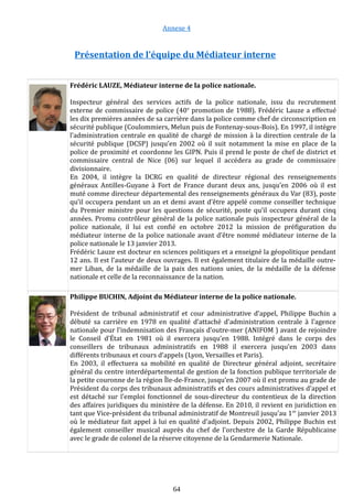 Annexe 4
Présentation de l’équipe du Médiateur interne
Frédéric LAUZE, Médiateur interne de la police nationale.
Inspecteur général des services actifs de la police nationale, issu du recrutement
externe de commissaire de police (40e
promotion de 1988). Frédéric Lauze a effectué
les dix premières années de sa carrière dans la police comme chef de circonscription en
sécurité publique (Coulommiers, Melun puis de Fontenay-sous-Bois). En 1997, il intègre
l’administration centrale en qualité de chargé de mission à la direction centrale de la
sécurité publique (DCSP) jusqu’en 2002 où il suit notamment la mise en place de la
police de proximité et coordonne les GIPN. Puis il prend le poste de chef de district et
commissaire central de Nice (06) sur lequel il accédera au grade de commissaire
divisionnaire.
En 2004, il intègre la DCRG en qualité de directeur régional des renseignements
généraux Antilles-Guyane à Fort de France durant deux ans, jusqu’en 2006 où il est
muté comme directeur départemental des renseignements généraux du Var (83), poste
qu’il occupera pendant un an et demi avant d’être appelé comme conseiller technique
du Premier ministre pour les questions de sécurité, poste qu’il occupera durant cinq
années. Promu contrôleur général de la police nationale puis inspecteur général de la
police nationale, il lui est confié en octobre 2012 la mission de préfiguration du
médiateur interne de la police nationale avant d’être nommé médiateur interne de la
police nationale le 13 janvier 2013.
Frédéric Lauze est docteur en sciences politiques et a enseigné la géopolitique pendant
12 ans. Il est l’auteur de deux ouvrages. Il est également titulaire de la médaille outre-
mer Liban, de la médaille de la paix des nations unies, de la médaille de la défense
nationale et celle de la reconnaissance de la nation.
Philippe BUCHIN, Adjoint du Médiateur interne de la police nationale.
Président de tribunal administratif et cour administrative d’appel, Philippe Buchin a
débuté sa carrière en 1978 en qualité d’attaché d’administration centrale à l’agence
nationale pour l’indemnisation des Français d’outre-mer (ANIFOM ) avant de rejoindre
le Conseil d’État en 1981 où il exercera jusqu’en 1988. Intégré dans le corps des
conseillers de tribunaux administratifs en 1988 il exercera jusqu’en 2003 dans
différents tribunaux et cours d’appels (Lyon, Versailles et Paris).
En 2003, il effectuera sa mobilité en qualité de Directeur général adjoint, secrétaire
général du centre interdépartemental de gestion de la fonction publique territoriale de
la petite couronne de la région Île-de-France, jusqu’en 2007 où il est promu au grade de
Président du corps des tribunaux administratifs et des cours administratives d’appel et
est détaché sur l’emploi fonctionnel de sous-directeur du contentieux de la direction
des affaires juridiques du ministère de la défense. En 2010, il revient en juridiction en
tant que Vice-président du tribunal administratif de Montreuil jusqu’au 1er
janvier 2013
où le médiateur fait appel à lui en qualité d’adjoint. Depuis 2002, Philippe Buchin est
également conseiller musical auprès du chef de l'orchestre de la Garde Républicaine
avec le grade de colonel de la réserve citoyenne de la Gendarmerie Nationale.
64
 