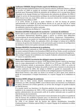 Guillaume CHERIER, Chargé d’études auprès du Médiateur interne.
Attaché principal d’administration issu du concours interne, Guillaume Chérier a débuté
sa carrière en 2000 en qualité de secrétaire administratif au sein de la délégation
générale pour l’Armement (DGA) du ministère de la défense où il a occupé deux postes
d’analyste et de chargé d’études sur l’information des industries de défense. En 2004, il
intègre le service de documentation juridique du secrétariat général du gouvernement
(SGG) durant trois ans avant d’être admis au concours interne des instituts régionaux
d’administration (IRA) en 2007.
A sa sortie d’école, il occupe le poste d’adjoint au chef du bureau de gestion
opérationnelle de la DDSP de Val-de-Marne durant un an, puis de chef de ce même
bureau jusqu’en septembre 2013 où il est retenu sur le poste de chargé d’études auprès
du médiateur interne de la police nationale.
Il a rejoint la Préfecture du Rhône le 1er
mars 2016.
Bénédicte JALTIER, Responsable du secrétariat – assistante du médiateur.
Entrée dans la police nationale en avril 2004 avec le grade d’adjoint administratif, puis
de secrétaire administratif, Bénédicte Jaltier a exercé sa carrière dans différentes
circonscriptions de sécurité publique (DDSP de la Nièvre - Guyancourt - Fontainebleau -
Sens), entre autre aux postes de responsables du secrétariat de circonscription ou de
l’Officier du Ministère Public. En septembre 2012, elle intègre le Cabinet de la DRCPN,
au bureau de gestion des formations et des personnels, puis la mission de préfiguration
du médiateur interne de la police nationale en décembre 2012.
Monique BEAUFILS, Secrétariat de la médiation.
Entrée dans la police nationale en 1983, Monique Beaufils a exercé divers postes au sein
du centre national d’études et de formation (CNEF) de Gif sur Yvette, accueil, secrétariat
de direction, matériel, ressources humaines et gestionnaire des ressources budgétaires.
Elle a intégré l’équipe de la médiation avec le grade d’adjointe administrative principale
1ère
classe en septembre 2013.
Marie-Paule DREVET, Secrétariat des délégués zonaux du médiateur.
Entrée dans l’administration en janvier 1978, Marie-Paule Drevet a exercé les fonctions
dans le corps administratif à la PP/PJ, à la DDSP 92 en 1979 puis à la DFPN en 1981
pour la formation initiale et permanente. Affectée à la PP/PJ en 1989 à sa sortie de
l’ENSOP, elle est chargée de l’analyse des profils et recherches criminels à la direction de
la police judiciaire. En 2006, elle intègre la DCPAF en qualité de responsable de la
section européenne à la Division du Contrôle et de la Réglementation Transfrontières.
Marie-Paule Drevet a fait valoir ses droits à la retraite en 2013 après avoir atteint le
grade de commandant à l’emploi fonctionnel, et a rejoint l’équipe de la médiation en
2015.
Christian BOMY, délégué du médiateur.
Entré dans la Police comme Attaché d’administration centrale au Ministère de
l’Intérieur, en 1981, Christian BOMY a tout d’abord exercé ses fonctions à la Préfecture
de police, Direction de la Police générale, au service des étrangers en qualité d’adjoint
au chef de bureau.
Il a ensuite exercé ses fonctions à la Direction générale du personnel, du budget, du
matériel et du contentieux de 1985 à 1992 en qualité d’adjoint au chef du bureau de
gestion administrative des personnels actifs de la police nationale puis en qualité de
chef du bureau du recrutement.
Affecté en 1992 à la Direction du personnel et de la formation de la police en qualité de
chef de bureau des problèmes humains puis à la Direction de l’administration de la
police nationale en qualité de chef de bureau des relations sociales.
En 1996, il est nommé chef du bureau des affaires disciplinaires (conseiller
d’administration à l’échelon spécial HEA). Il a rejoint l’équipe de la médiation en début
d’année 2016.
65
 