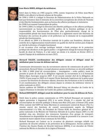 Jean-Marie RIBES, délégué du médiateur.
Entré dans la Police en 1985 jusqu’en 1990, comme Inspecteur de Police Jean-Marie
RIBES a été affecté à la Sûreté urbaine de Versailles.
De 1990 à 1999 il a intégré la Direction de l’Administration de la Police Nationale en
tant que formateur dans le domaine de la convention européenne des droits de l’homme
et des libertés fondamentales, puis au bureau des affaires juridiques et statutaires.
En 1998 il est nommé Commandant de police.
De 1999 à 2004, il a intégré la Direction des libertés publiques et des affaires juridiques
successivement au bureau des marchés publics de la fonction publique et de la
responsabilité des fonctionnaires de l’État plus particulièrement chargé de la
responsabilité pénale des hauts fonctionnaires et a également exercé des fonctions de
formateur des services de police et de préfecture sur le domaine de la responsabilité
pénale des fonctionnaires.
Il est affecté en 2004 à la Direction centrale de la police aux frontières, division du
contrôle de la réglementation transfrontière en qualité de chef de section puis d’adjoint
au chef de la division, à l’emploi fonctionnel.
Il est co-auteur d’un ouvrage juridique intitulé « Guide pratique de la protection
juridique des décideurs et des agents publics » et également chargé de travaux dirigés à la
faculté de droit de Poitiers. Il a fait valoir ses droits à la retraite en février 2015 et
rejoint l’équipe de la médiation en mars 2015.
Bernard VALEZY, coordonnateur des délégués zonaux et délégué zonal du
médiateur pour la zone de défense sud-est.
Commissaire divisionnaire issu du recrutement externe de commissaire de police (31e
promotion), Bernard Valezy a occupé plusieurs postes territoriaux en sécurité publique
de 1981 à 2000 (chef de circonscription – investigation – ordre public), avant de
prendre le poste de chef de la délégation régionale au recrutement et à la formation
Rhône-Alpes Auvergne jusqu’en 2007. Il est ensuite nommé chef de la délégation de
l’IGPN. À Lyon jusqu’en 2009 où il rejoint l’Ecole Nationale Supérieure de la police pour
y assurer les fonctions de directeur adjoint, directeur des formations et de la recherche.
Il est coordonnateur des délégués zonaux depuis la création du médiateur interne le
police nationale en 2013.
Ancien auditeur de l’IHEDN et l’IHESI, Bernard Valezy est chevalier de l’ordre de la
Légion d’honneur et chevalier de l’ordre des palmes académiques.
Richard BOUSQUET, délégué zonal du médiateur pour la zone de défense de Paris.
Entré dans la police comme commissaire en 1974, Richard Bousquet est nommé en
région parisienne à Argenteuil (95) à sa sortie d’école. Il a ensuite été chef de
circonscription de sécurité publique à Rosny-sous-Bois (93) puis à Ermont (95) avant
d'être nommé chef SDPU de Seine-Maritime et commissaire central de Rouen (76). Il a
ensuite exercé des fonctions de conseil successivement auprès du Délégué
interministériel à la Ville, du Président de l'Union HLM, du Directeur général de la
police nationale et du Ministre de l'Intérieur. Retraité de la police depuis 2007, il a été
pendant cinq ans, directeur des ressources humaines d’un groupe de transport.
Actuellement en disponibilité de ses fonctions de Juge de proximité il se consacre à son
mandat de maire-adjoint d’une commune du Val-d’Oise.
Richard Bousquet est l'auteur ou le co-auteur de plusieurs ouvrages relatifs aux
questions de sécurité urbaine et de prévention de la délinquance. Ancien auditeur de
l'Institut des Hautes Études de Sécurité Intérieure (IHESI), il est chevalier de l'Ordre
national du Mérite et chevalier de la Légion d’Honneur.
66
 
