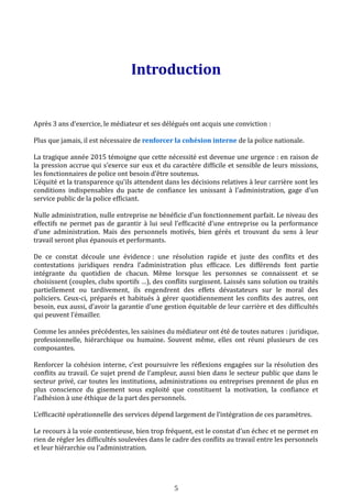 Introduction
Après 3 ans d’exercice, le médiateur et ses délégués ont acquis une conviction :
Plus que jamais, il est nécessaire de renforcer la cohésion interne de la police nationale.
La tragique année 2015 témoigne que cette nécessité est devenue une urgence : en raison de
la pression accrue qui s’exerce sur eux et du caractère difficile et sensible de leurs missions,
les fonctionnaires de police ont besoin d’être soutenus.
L’équité et la transparence qu’ils attendent dans les décisions relatives à leur carrière sont les
conditions indispensables du pacte de confiance les unissant à l’administration, gage d’un
service public de la police efficiant.
Nulle administration, nulle entreprise ne bénéficie d’un fonctionnement parfait. Le niveau des
effectifs ne permet pas de garantir à lui seul l’efficacité d’une entreprise ou la performance
d’une administration. Mais des personnels motivés, bien gérés et trouvant du sens à leur
travail seront plus épanouis et performants.
De ce constat découle une évidence : une résolution rapide et juste des conflits et des
contestations juridiques rendra l’administration plus efficace. Les différends font partie
intégrante du quotidien de chacun. Même lorsque les personnes se connaissent et se
choisissent (couples, clubs sportifs …), des conflits surgissent. Laissés sans solution ou traités
partiellement ou tardivement, ils engendrent des effets dévastateurs sur le moral des
policiers. Ceux-ci, préparés et habitués à gérer quotidiennement les conflits des autres, ont
besoin, eux aussi, d’avoir la garantie d’une gestion équitable de leur carrière et des difficultés
qui peuvent l’émailler.
Comme les années précédentes, les saisines du médiateur ont été de toutes natures : juridique,
professionnelle, hiérarchique ou humaine. Souvent même, elles ont réuni plusieurs de ces
composantes.
Renforcer la cohésion interne, c’est poursuivre les réflexions engagées sur la résolution des
conflits au travail. Ce sujet prend de l’ampleur, aussi bien dans le secteur public que dans le
secteur privé, car toutes les institutions, administrations ou entreprises prennent de plus en
plus conscience du gisement sous exploité que constituent la motivation, la confiance et
l’adhésion à une éthique de la part des personnels.
L’efficacité opérationnelle des services dépend largement de l’intégration de ces paramètres.
Le recours à la voie contentieuse, bien trop fréquent, est le constat d’un échec et ne permet en
rien de régler les difficultés soulevées dans le cadre des conflits au travail entre les personnels
et leur hiérarchie ou l’administration.
5
 