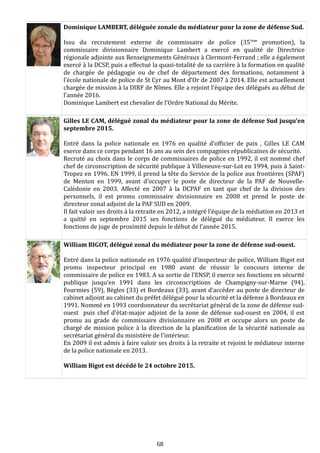 Dominique LAMBERT, déléguée zonale du médiateur pour la zone de défense Sud.
Issu du recrutement externe de commissaire de police (35ème
promotion), la
commissaire divisionnaire Dominique Lambert a exercé en qualité de Directrice
régionale adjointe aux Renseignements Généraux à Clermont-Ferrand ; elle a également
exercé à la DCSP, puis a effectué la quasi-totalité de sa carrière à la formation en qualité
de chargée de pédagogie ou de chef de département des formations, notamment à
l’école nationale de police de St Cyr au Mont d’Or de 2007 à 2014. Elle est actuellement
chargée de mission à la DIRF de Nîmes. Elle a rejoint l’équipe des délégués au début de
l’année 2016.
Dominique Lambert est chevalier de l’Ordre National du Mérite.
Gilles LE CAM, délégué zonal du médiateur pour la zone de défense Sud jusqu’en
septembre 2015.
Entré dans la police nationale en 1976 en qualité d'officier de paix , Gilles LE CAM
exerce dans ce corps pendant 16 ans au sein des compagnies républicaines de sécurité.
Recruté au choix dans le corps de commissaires de police en 1992, il est nommé chef
chef de circonscription de sécurité publique à Villeneuve-sur-Lot en 1994, puis à Saint-
Tropez en 1996. EN 1999, il prend la tête du Service de la police aux frontières (SPAF)
de Menton en 1999, avant d’occuper le poste de directeur de la PAF de Nouvelle-
Calédonie en 2003. Affecté en 2007 à la DCPAF en tant que chef de la division des
personnels, il est promu commissaire divisionnaire en 2008 et prend le poste de
directeur zonal adjoint de la PAF SUD en 2009.
Il fait valoir ses droits à la retraite en 2012, a intégré l’équipe de la médiation en 2013 et
a quitté en septembre 2015 ses fonctions de délégué du médiateur. Il exerce les
fonctions de juge de proximité depuis le début de l’année 2015.
William BIGOT, délégué zonal du médiateur pour la zone de défense sud-ouest.
Entré dans la police nationale en 1976 qualité d’inspecteur de police, William Bigot est
promu inspecteur principal en 1980 avant de réussir le concours interne de
commissaire de police en 1983. A sa sortie de l’ENSP, il exerce ses fonctions en sécurité
publique jusqu’en 1991 dans les circonscriptions de Champigny-sur-Marne (94),
Fourmies (59), Bègles (33) et Bordeaux (33), avant d’accéder au poste de directeur de
cabinet adjoint au cabinet du préfet délégué pour la sécurité et la défense à Bordeaux en
1991. Nommé en 1993 coordonnateur du secrétariat général de la zone de défense sud-
ouest puis chef d’état-major adjoint de la zone de défense sud-ouest en 2004, il est
promu au grade de commissaire divisionnaire en 2008 et occupe alors un poste de
chargé de mission police à la direction de la planification de la sécurité nationale au
secrétariat général du ministère de l’intérieur.
En 2009 il est admis à faire valoir ses droits à la retraite et rejoint le médiateur interne
de la police nationale en 2013.
William Bigot est décédé le 24 octobre 2015.
68
 