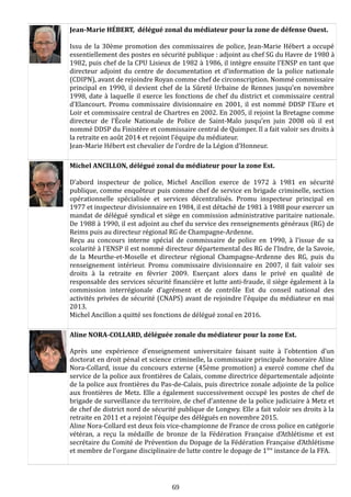 Jean-Marie HÉBERT, délégué zonal du médiateur pour la zone de défense Ouest.
Issu de la 30ème promotion des commissaires de police, Jean-Marie Hébert a occupé
essentiellement des postes en sécurité publique : adjoint au chef SG du Havre de 1980 à
1982, puis chef de la CPU Lisieux de 1982 à 1986, il intègre ensuite l’ENSP en tant que
directeur adjoint du centre de documentation et d’information de la police nationale
(CDIPN), avant de rejoindre Royan comme chef de circonscription. Nommé commissaire
principal en 1990, il devient chef de la Sûreté Urbaine de Rennes jusqu’en novembre
1998, date à laquelle il exerce les fonctions de chef du district et commissaire central
d’Elancourt. Promu commissaire divisionnaire en 2001, il est nommé DDSP l’Eure et
Loir et commissaire central de Chartres en 2002. En 2005, il rejoint la Bretagne comme
directeur de l’École Nationale de Police de Saint-Malo jusqu’en juin 2008 où il est
nommé DDSP du Finistère et commissaire central de Quimper. Il a fait valoir ses droits à
la retraite en août 2014 et rejoint l’équipe du médiateur.
Jean-Marie Hébert est chevalier de l’ordre de la Légion d’Honneur.
Michel ANCILLON, délégué zonal du médiateur pour la zone Est.
D’abord inspecteur de police, Michel Ancillon exerce de 1972 à 1981 en sécurité
publique, comme enquêteur puis comme chef de service en brigade criminelle, section
opérationnelle spécialisée et services décentralisés. Promu inspecteur principal en
1977 et inspecteur divisionnaire en 1984, il est détaché de 1981 à 1988 pour exercer un
mandat de délégué syndical et siège en commission administrative paritaire nationale.
De 1988 à 1990, il est adjoint au chef du service des renseignements généraux (RG) de
Reims puis au directeur régional RG de Champagne-Ardenne.
Reçu au concours interne spécial de commissaire de police en 1990, à l’issue de sa
scolarité à l'ENSP il est nommé directeur départemental des RG de l’Indre, de la Savoie,
de la Meurthe-et-Moselle et directeur régional Champagne-Ardenne des RG, puis du
renseignement intérieur. Promu commissaire divisionnaire en 2007, il fait valoir ses
droits à la retraite en février 2009. Exerçant alors dans le privé en qualité de
responsable des services sécurité financière et lutte anti-fraude, il siège également à la
commission interrégionale d’agrément et de contrôle Est du conseil national des
activités privées de sécurité (CNAPS) avant de rejoindre l’équipe du médiateur en mai
2013.
Michel Ancillon a quitté ses fonctions de délégué zonal en 2016.
Aline NORA-COLLARD, déléguée zonale du médiateur pour la zone Est.
Après une expérience d’enseignement universitaire faisant suite à l’obtention d’un
doctorat en droit pénal et science criminelle, la commissaire principale honoraire Aline
Nora-Collard, issue du concours externe (45ème promotion) a exercé comme chef du
service de la police aux frontières de Calais, comme directrice départementale adjointe
de la police aux frontières du Pas-de-Calais, puis directrice zonale adjointe de la police
aux frontières de Metz. Elle a également successivement occupé les postes de chef de
brigade de surveillance du territoire, de chef d’antenne de la police judiciaire à Metz et
de chef de district nord de sécurité publique de Longwy. Elle a fait valoir ses droits à la
retraite en 2011 et a rejoint l’équipe des délégués en novembre 2015.
Aline Nora-Collard est deux fois vice-championne de France de cross police en catégorie
vétéran, a reçu la médaille de bronze de la Fédération Française d’Athlétisme et est
secrétaire du Comité de Prévention du Dopage de la Fédération Française d’Athlétisme
et membre de l’organe disciplinaire de lutte contre le dopage de 1ère
instance de la FFA.
69
 