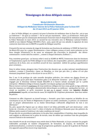 Annexe 6
Témoignages de deux délégués zonaux
Michel ANCILLON
Commissaire Divisionnaire Honoraire
Délégué du Médiateur Interne de la Police Nationale pour la Zone EST
du 13 mai 2013 au 05 janvier 2016
« - Avec le Préfet délégué, on a pensé à toi pour la fonction de médiateur dans la Zone Est ; est-ce que
ça t’intéresse ? - En quoi ça consiste ? - On ne sait pas exactement. - Alors, ça m’intéresse». Voilà quel
fut mon premier pas de commissaire divisionnaire honoraire dans le dispositif de médiation interne de
la Police Nationale en mars 2013. Le second fut ma rencontre avec le Médiateur national Frédéric
LAUZE et son Adjoint Philippe BUCHIN à Paris ; puis, ayant été par eux adoubé, la signature de mon
contrat de réserviste avec la DRCPN en qualité de Délégué zonal Est.
S’ensuivit fin mai une semaine de stage de formation aux fonctions de médiateur à l’ENSP de Saint-Cyr-
Au-Mont-d’Or pour les « papys Divisionnaires » (mes collègues zonaux et moi), notre présence en ces
lieux chargés d’histoire(s) et de sueur ne manquant pas d’accroître la perplexité des élèves-
commissaires croisés dans les couloirs…, comme à chaque séminaire, d’ailleurs !…
Puis, troisième grand pas : un bureau refait à neuf au SGAMI de METZ, l’immersion dans les fonctions
et l’implantation auprès du Préfet délégué et son Cabinet, des responsables policiers, administratifs et
syndicaux de la Zone, avec un excellent accueil de tous cependant mâtiné de quelque appréhension
pour certain(s)…
Dans le même temps, plongeon dans l’instruction des dossiers qui, au plan national, immédiatement
tombent « comme à Gravelotte » (pour un Mosellan, ce n’est pas peu dire…), même s’il est plus
étonnant (inquiétant ?) que ce fut encore le cas en 2015 !...
Des 2 ans ½ de pratique de cette nouvelle discipline policière, j’en retiens ma chance d’avoir pu
remettre plus qu’un pied dans l’Institution grâce à la démarche novatrice - pour ne pas dire osée -
engagée par le Directeur Général Claude BALAND et à l’œuvre initiale accomplie par la « petite
entreprise » Médiation (Siège et Zones), laquelle s’est depuis quelque peu développée.
Mais je mesure surtout la malchance de trop nombreux collègues de tous corps, grade ou âge, enfermés
dans des impasses ou imbroglios administratifs, hiérarchiques ou médicaux - quelquefois les trois - et
vivant au quotidien ce qu’ils ressentent (à tort ou à raison) comme une injustice d’ordre
professionnel, laquelle, en tout état de cause, les empêche de s’exprimer pleinement dans leur métier
de policier.
Comment en effet s’épanouir au travail lorsque, « formaté » pour faire respecter au bénéfice de ses
concitoyens la Loi, les Textes et Règlements et opérer en unités constituées, ce policier a le sentiment
que sa propre administration ou sa chaîne hiérarchique s’affranchit allégrement du tout à son
détriment ?
Ou, pire, quand elle l’ignore par un silence dont il est hélas prévisible qu’il soit destructeur : cette
forme de « Circulez, y’a rien à voir !! » chère à Coluche est d’évidence blessante pour des policiers du
XXIème siècle soumis à l’extérieur à de rudes conditions de travail !
Et que dire de ces procédures judiciaires à n’en plus finir, complexifiées à l’extrême, dans lesquelles ils
sont englués au détriment de la police de terrain, cœur de métier qui constitue l’une des principales
sources d’attrait et de motivation ?
Avec bientôt 44 ans de recul depuis mon entrée dans la Police Nationale, si j’ai pu constater les progrès
indéniables accomplis en matière d’équipement, de formation, de moyens, de technicité, de
professionnalisation, a contrario la marge de progression qualitative au plan de la gestion de l’humain
m’y apparaît aujourd’hui encore trop importante.
71
 