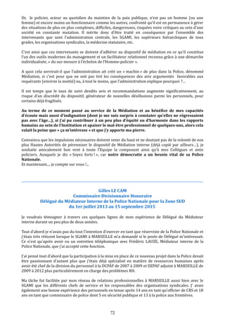 Or, le policier, acteur au quotidien du maintien de la paix publique, n’est pas un homme (ou une
femme) et encore moins un fonctionnaire comme les autres, confronté qu’il est en permanence à gérer
des situations de plus en plus complexes, difficiles, dangereuses, risquées voire critiques au sein d’une
société en constante mutation. Il mérite donc d’être traité en conséquence par l’ensemble des
intervenants que sont l’administration centrale, les SGAMI, les supérieurs hiérarchiques de tous
grades, les organisations syndicales, la médecine statutaire, etc.
C’est ainsi que ces intervenants se doivent d’adhérer au dispositif de médiation en ce qu’il constitue
l’un des outils modernes du management et un facilitateur relationnel reconnu grâce à une démarche
individualisée, « du sur-mesure à l’échelon de l’Homme-policier ».
A quoi cela servirait-il que l’administration ait créé un « machin » de plus dans la Police, dénommé
Médiation, si c’est pour que ne soit pas tiré les conséquences des avis argumentés favorables aux
requérants (environ la moitié) ou, à tout le moins, que l’administration explique pourquoi ?…
Il est temps que le taux de suivi desdits avis et recommandations augmente significativement, au
risque d’un discrédit du dispositif, générateur de nouvelles désillusions parmi les personnels, pour
certains déjà fragilisés.
Au terme de ce moment passé au service de la Médiation et au bénéfice de mes capacités
d’écoute mais aussi d’indignation (dont je me suis surpris à constater qu’elles ne régressaient
pas avec l’âge…), si j’ai pu contribuer à un peu plus d’équité ou d’harmonie dans les rapports
humains au sein de l’Institution et apaiser le mal-être professionnel de quelques-uns, alors cela
valait la peine que « ça m’intéresse » et que j’y apporte ma pierre.
Convaincu que les impulsions nécessaires doivent venir du haut et ne doutant pas de la volonté de nos
plus Hautes Autorités de pérenniser le dispositif de Médiation interne (déjà copié par ailleurs…), je
souhaite amicalement bon vent à toute l’Equipe la composant ainsi qu’à mes Collègues et amis
policiers. Auxquels je dis « Soyez forts ! », car notre démocratie a un besoin vital de sa Police
Nationale.
Et maintenant..., je compte sur vous !...
____________________________________________________________________________________________________________
Gilles LE CAM
Commissaire Divisionnaire Honoraire
Délégué du Médiateur Interne de la Police Nationale pour la Zone SUD
du 1er juillet 2013 au 15 septembre 2015
Je voudrais témoigner à travers ces quelques lignes de mon expérience de Délégué du Médiateur
interne durant un peu plus de deux années.
Tout d'abord je n'avais pas du tout l'intention d'exercer en tant que réserviste de la Police Nationale et
j'étais très réticent lorsque le SGAMI à MARSEILLE m'a demandé si le poste de Délégué m'intéressait.
Ce n'est qu'après avoir eu un entretien téléphonique avec Frédéric LAUZE, Médiateur interne de la
Police Nationale, que j'ai accepté cette fonction.
J'ai pensé tout d'abord que la participation à la mise en place de ce nouveau projet dans la Police devait
être passionnant d'autant plus que j'étais déjà spécialisé en matière de ressources humaines après
avoir été chef de la division du personnel à la DCPAF de 2007 à 2009 et DZPAF adjoint à MARSEILLE de
2009 à 2012 plus particulièrement en charge des problèmes RH.
Ma tâche fut facilitée par mon réseau de relations professionnelles à MARSEILLE aussi bien avec le
SGAMI que les différents chefs de service et les responsables des organisations syndicales. J' avais
également une bonne expérience des personnels en tenue après 14 ans en tant qu'officier de CRS et 18
ans en tant que commissaire de police dont 5 en sécurité publique et 13 à la police aux frontières.
72
 