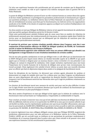 J'ai vécu une expérience humaine très enrichissante qui m'a permis de constater que le dispositif de
médiation avait comblé un vide et qu'il s'agissait d'un échelon manquant dans la gestion RH de la
Police Nationale.
Le poste de délégué du Médiateur permet d'avoir un rôle vraiment humain au contact direct des agents
et de leur réalité quotidienne en privilégiant les paramètres professionnels et émotionnels par rapport
aux questions juridiques. La médiation interne dans la Police Nationale est aujourd'hui un succès car
elle est véritablement reconnue aussi bien par les fonctionnaires, les chefs de service, les organisations
syndicales et les SGAMI, et les doutes et suspicions apparus au départ sur la notion d'indépendance ont
maintenant disparus.
Ces deux années en tant que Délégué du Médiateur interne m'ont apporté énormément de satisfactions
ainsi que parfois quelques déceptions parmi les 42 dossiers traités.
J'étais ainsi particulièrement satisfait d'obtenir gain de cause aussi bien en matière de réduction de
prélèvements mensuels pour des remboursements de trop-perçu, de mutation rapide dans l'intérêt du
service pour un fonctionnaire menacé par un délinquant que de réduction de sanctions pour des
fonctionnaires particulièrement méritants.
Il convient de préciser que certains résultats positifs obtenus dans l'urgence sont dus à une
conjonction d'interventions efficaces du DDSP, du délégué syndical, du SGAMI, de l'assistante
sociale et même du Médiateur des Finances Publiques.
J’ai particulièrement apprécié cette solidarité entre tous ces acteurs différents qui aboutit à un
management à visage humain et à une résolution immédiate de certains conflits.
Une de mes plus grandes satisfactions en tant que délégué reste ce café offert par un fonctionnaire de
la DDSP d'Avignon pour lequel j'avais obtenu un résultat favorable auprès de la DRCPN et qui ayant
appris que je revenais à Avignon pour un nouveau dossier a tenu à m'inviter et à me présenter à ses
collègues en vantant le dispositif de médiation. Cette simple invitation représentait pour moi toute
l'importance de la touche humaine de la fonction de délégué ainsi qu'une vraie reconnaissance du
travail accompli. J'étais également très satisfait d'avoir obtenu un poste dans une nouvelle direction
pour un officier qui était en dépression depuis deux années et se plaignait de harcèlement moral.
Parmi les déceptions de ma fonction, j'ai découvert que certains agents abusaient du système et
demeuraient en congés de maladie alors que l'on a obtenu pour eux dans l'urgence un détachement
dans un autre département afin qu'ils se rapprochent du domicile familial. Certains fonctionnaires
évoquent à tort le harcèlement moral de leur hiérarchie alors qu'il s'agit de problèmes relationnels ou
de discipline.
Les dossiers de harcèlement moral avec menaces de suicide sont pour moi les plus difficiles à traiter
car il s'agit d'éviter aussi bien les accusations abusives que la perte de confiance du fonctionnaire qui
peut être désastreuse au plan psychologique et moral.
Mes deux années d'expérience en tant que délégué m’ont appris que la relation de confiance avec le
fonctionnaire était surtout basée sur l'indépendance, l'impartialité, la confidentialité et l'équité.
Pour conclure, je tenais à remercier tous ceux qui m'ont aidé dans ma fonction de délégué dans la zone
SUD, les différents chefs de service et en particulier les DDSP de la zone que j'ai souvent sollicité et qui
ont facilité ma tâche, tous les représentants syndicaux avec qui j'ai pu travailler efficacement, ainsi que
tous les personnels du SGAMI SUD à MARSEILLE qui m'ont à la fois accueilli et aidé très cordialement,
en particulier M. VACHER , M. BOUTTERA, Mme CHABRERIE, Mme BURES, M. BORDES et M. TRUET .
Je remercie également tous mes collègues délégués zonaux ainsi que Philippe BUCHIN, magistrat des
juridictions administratives pour son aide précieuse et le Médiateur interne de la Police Nationale,
Frédéric LAUZE, qui m'a accordé toute sa confiance en me permettant de participer modestement à
l'installation de ce nouveau dispositif dans la police alors que j'étais retraité et de pouvoir vivre ainsi
une expérience humaine à la fois enrichissante et passionnante.
73
 