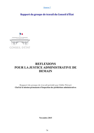 Annexe 7
Rapport du groupe de travail du Conseil d’État
REFLEXIONS
POUR LA JUSTICE ADMINISTRATIVE DE
DEMAIN
Rapport du groupe de travail présidé par Odile Piérart
Chef de la mission permanente d’inspection des juridictions administratives
Novembre 2015
74
 