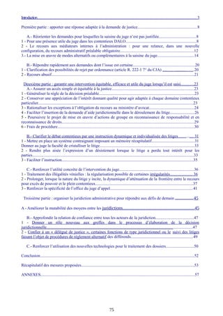 Introduction........................................................................................................................................................3
Première partie : apporter une réponse adaptée à la demande de justice.........................................................8
A.- Réorienter les demandes pour lesquelles la saisine du juge n’est pas justifiée...................................8
1 - Pour une présence utile du juge dans les contentieux DALO.....................................................................8
2 - Le recours aux médiateurs internes à l’administration : pour une relance, dans une nouvelle
configuration, du recours administratif préalable obligatoire........................................................................12
3.- La mise en œuvre de modes alternatifs ou complémentaires à la saisine du juge....................................14
B.- Répondre rapidement aux demandes dont l’issue est certaine...........................................................20
1 - Clarification des possibilités de rejet par ordonnance (article R. 222-1 7° du CJA) .....…….........…….20
2 - Recours abusif...........................................................................................................................................21
Deuxième partie : garantir une intervention équitable, efficace et utile du juge lorsqu’il est saisi............23
A.- Assurer un accès simple et équitable à la justice..............................................................................23
1 - Généraliser la règle de la décision préalable.............................................................................................23
2 - Conserver une appréciation de l’intérêt donnant qualité pour agir adaptée à chaque domaine contentieux
particulier.......................................................................................................................................................23
3 - Rationaliser les exceptions à l’obligation du recours au ministère d’avocat............................................24
4 - Faciliter l’insertion de la demande d’aide juridictionnelle dans le déroulement du litige........................26
5 - Poursuivre le projet de mise en œuvre d’actions de groupe en reconnaissance de responsabilité et en
reconnaissance de droits.................................................................................................................................29
6 - Frais de procédure.....................................................................................................................................30
B.- Clarifier le débat contentieux par une instruction dynamique et individualisée des litiges……....... 31
1 - Mettre en place un système contraignant imposant un mémoire récapitulatif..........................................31
Donner au juge la faculté de cristalliser le litige............................................................................................33
2 - Rendre plus aisée l’expression d’un désistement lorsque le litige a perdu tout intérêt pour les
parties.............................................................................................................................................................33
3 - Faciliter l’instruction................................................................................................................................35
C.- Renforcer l’utilité concrète de l’intervention du juge.......................................................................36
1 - Traitement des illégalités vénielles : la régularisation possible de certaines irrégularités...................... 36
2 - Prolonger, lorsque la nature du litige y incite, la dynamique d’atténuation de la frontière entre le recours
pour excès de pouvoir et le plein contentieux...............................................................................................37
3 - Renforcer la spécificité de l’office du juge d’appel.................................................................................41
Troisième partie : organiser la juridiction administrative pour répondre aux défis de demain....................................................45
A - Améliorer la mutabilité des moyens entre les juridictions................................................................45
B.- Approfondir la relation de confiance entre tous les acteurs de la juridiction....................................47
1 - Donner un rôle nouveau aux greffes dans le processus d’élaboration de la décision
juridictionnelle..............................................................................................................................................47
2 - Confier à un « délégué de justice », certaines fonctions de type juridictionnel ou le suivi des litiges
faisant l’objet de procédures de règlement alternatif des différends.............................................................49
C.- Renforcer l’utilisation des nouvelles technologies pour le traitement des dossiers...........................50
Conclusion......................................................................................................................................................52
Récapitulatif des mesures proposées..............................................................................................................53
ANNEXES......................................................................................................................................................57
75
 