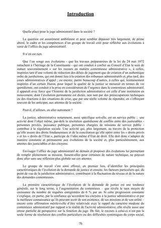 Introduction
Quelle place pour le juge administratif dans la société ?
La question est assurément ambitieuse et peut sembler dépasser très largement, de prime
abord, le cadre et les compétences d’un groupe de travail créé pour réfléchir aux évolutions à
venir de l’office du juge administratif.
Il n’en est rien.
Que l’on songe aux évolutions - que les travaux préparatoires de la loi du 24 mai 1872
rattachent à l’héritage de la Constituante - qui ont conduit à confier au Conseil d’Etat le soin de
statuer souverainement « sur les recours en matière contentieuse administrative », à celles,
inspirées tant d’une volonté de réduction des délais de jugement que de création d’un authentique
ordre de juridictions, qui ont donné lieu à la création des tribunaux administratifs et, plus tard, des
cours administratives d’appel ; ou encore, parmi beaucoup d’autres, à celles qui, lointainement
inspirées d’un certain Huron, pour lequel la qualité de la justice se mesurait en termes de vie
quotidienne, ont conduit à la prise en considération de l’urgence dans le contentieux administratif,
il apparaît avec force que l’histoire de la juridiction administrative est celle d’une institution en
mouvement, dont l’évolution permanente est dictée, non tant par des préoccupations techniques
ou des réactions à des situations de crise, que par une réelle volonté de répondre, en s’efforçant
souvent de les anticiper, aux attentes de la société.
Peut-il, d’ailleurs, en aller autrement ?
La justice, administrative notamment, aussi spécifique soit-elle, est un service public ; une
activité dont l’objet même, par-delà la résolution quotidienne de conflits entre des justiciables -
personnes privées, puissance publique, personnes chargées de missions de service public -
contribue à la régulation sociale. Une activité qui, plus largement, au travers de la protection
qu’elle assure des droits fondamentaux et de la conciliation qu’elle opère entre les « droits privés
» et les « droits de l’Etat », participe de l’idée même d’Etat de droit. Elle doit donc s’adapter de
manière constante et permanente aux évolutions de la société et, plus particulièrement, aux
attentes des justiciables et des citoyens.
Envisager l’office du juge administratif de demain et proposer des évolutions lui permettant
de remplir pleinement sa mission, fussent-elles pour certaines de nature technique, ne pouvait
donc aller sans une réflexion plus globale sur ces attentes.
Le groupe de travail s’est ainsi efforcé, en premier lieu, d’identifier les principales
caractéristiques de l’évolution de la demande de justice et ensuite, les facteurs particuliers qui, du
point de vue de la juridiction administrative, contribuent à la fluctuation du niveau et de la nature
des demandes contentieuses.
La première caractéristique de l’évolution de la demande de justice est une tendance
générale, sur le long terme, à l’augmentation du contentieux – que révèle le taux moyen de
croissance du nombre de requêtes enregistrées de 6 % par an. Si cette progression constante
s’explique, en partie, par la confiance qu’accordent les citoyens à la justice administrative et par
la meilleure connaissance qu’ils peuvent avoir de son existence, de ses missions et de son utilité –
encore cette affirmation mérite-t-elle d’être relativisée avec le rappel du caractère modeste du
contentieux administratif par rapport à la réalité de l'activité administrative, elle révèle aussi une
erreur partielle de perspective sur la fonction du juge. De fait, le recours à celui-ci n’est pas la
seule forme de résolution des conflits particuliers ou des difficultés systémiques du corps social,
76
 