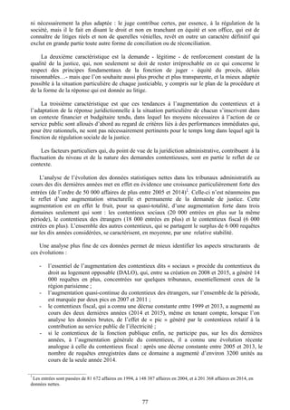 ni nécessairement la plus adaptée : le juge contribue certes, par essence, à la régulation de la
société, mais il le fait en disant le droit et non en tranchant en équité et son office, qui est de
connaître de litiges réels et non de querelles vénielles, revêt en outre un caractère définitif qui
exclut en grande partie toute autre forme de conciliation ou de réconciliation.
La deuxième caractéristique est la demande - légitime - de renforcement constant de la
qualité de la justice, qui, non seulement se doit de rester irréprochable en ce qui concerne le
respect des principes fondamentaux de la fonction de juger - équité du procès, délais
raisonnables…- mais que l’on souhaite aussi plus proche et plus transparente, et la mieux adaptée
possible à la situation particulière de chaque justiciable, y compris sur le plan de la procédure et
de la forme de la réponse qui est donnée au litige.
La troisième caractéristique est que ces tendances à l’augmentation du contentieux et à
l’adaptation de la réponse juridictionnelle à la situation particulière de chacun s’inscrivent dans
un contexte financier et budgétaire tendu, dans lequel les moyens nécessaires à l’action de ce
service public sont alloués d’abord au regard de critères liés à des performances immédiates qui,
pour être rationnels, ne sont pas nécessairement pertinents pour le temps long dans lequel agit la
fonction de régulation sociale de la justice.
Les facteurs particuliers qui, du point de vue de la juridiction administrative, contribuent à la
fluctuation du niveau et de la nature des demandes contentieuses, sont en partie le reflet de ce
contexte.
L’analyse de l’évolution des données statistiques nettes dans les tribunaux administratifs au
cours des dix dernières années met en effet en évidence une croissance particulièrement forte des
entrées (de l’ordre de 50 000 affaires de plus entre 2005 et 2014)
1
. Celle-ci n’est néanmoins pas
le reflet d’une augmentation structurelle et permanente de la demande de justice. Cette
augmentation est en effet le fruit, pour sa quasi-totalité, d’une augmentation forte dans trois
domaines seulement qui sont : les contentieux sociaux (20 000 entrées en plus sur la même
période), le contentieux des étrangers (18 000 entrées en plus) et le contentieux fiscal (6 000
entrées en plus). L’ensemble des autres contentieux, qui se partagent le surplus de 6 000 requêtes
sur les dix années considérées, se caractérisent, en moyenne, par une relative stabilité.
Une analyse plus fine de ces données permet de mieux identifier les aspects structurants de
ces évolutions :
- l’essentiel de l’augmentation des contentieux dits « sociaux » procède du contentieux du
droit au logement opposable (DALO), qui, entre sa création en 2008 et 2015, a généré 14
000 requêtes en plus, concentrées sur quelques tribunaux, essentiellement ceux de la
région parisienne ;
- l’augmentation quasi-continue du contentieux des étrangers, sur l’ensemble de la période,
est marquée par deux pics en 2007 et 2011 ;
- le contentieux fiscal, qui a connu une décrue constante entre 1999 et 2013, a augmenté au
cours des deux dernières années (2014 et 2015), même en tenant compte, lorsque l’on
analyse les données brutes, de l’effet de « pic » généré par le contentieux relatif à la
contribution au service public de l’électricité ;
- si le contentieux de la fonction publique enfin, ne participe pas, sur les dix dernières
années, à l’augmentation générale du contentieux, il a connu une évolution récente
analogue à celle du contentieux fiscal : après une décrue constante entre 2005 et 2013, le
nombre de requêtes enregistrées dans ce domaine a augmenté d’environ 3200 unités au
cours de la seule année 2014.
________________________
1
Les entrées sont passées de 81 672 affaires en 1994, à 148 387 affaires en 2004, et à 201 368 affaires en 2014, en
données nettes.
77
 