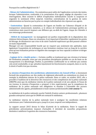 Pourquoi les conflits dégénèrent-ils ?
- Silence de l’administration : Un contentieux peut naître de l’application correcte des textes,
lorsque l’administration, confrontée à la contestation d’un agent, néglige de répondre à ses
interrogations. Bien souvent le déficit d’explication individualisée suscite la suspicion et
engendre le sentiment d’être méprisé. L’extrême centralisation de la gestion de notre
administration ne favorise pas la prise en compte individualisée des réponses aux agents.
- Contestation : Quand la contestation de l’agent est fondée sur l’absence d’équité et de
transparence (avancement, mutation…), le silence de l’administration provoque parfois un
contentieux mais nourrit toujours une défiance qui, au-delà de l’agent, risque de s’étendre à
son entourage professionnel.
- Déficit de management : Le management est parfois responsable de la dégradation des
relations hiérarchiques. Dans ces situations, il est important d’identifier rapidement les points
de blocage, de désamorcer une crise et de saisir l’autorité supérieure qui doit pouvoir arbitrer
en toute impartialité.
Manager est une responsabilité lourde qui ne requiert pas seulement des aptitudes, mais
également l’acquisition de techniques et une formation continue tout au long de la carrière
ainsi qu’une évaluation précise et régulière des managers sur leur capacité à motiver et diriger
les équipes.
- Logique de la « double peine » : Certains conflits se traduisent par une révision à la baisse
de l’évaluation annuelle, voire par une procédure disciplinaire justifiée en cas de faute ou de
manquement à la déontologie. Parfois, la parenthèse conflictuelle ne se referme pas comme
cela serait souhaitable, ce qui pénalise injustement les fonctionnaires auxquels, dans ce cas-là,
le droit à l’oubli n’est pas reconnu.
La mission d’inspection des juridictions administratives du Conseil d’État a récemment
formulé des propositions sur des modes de règlement alternatifs au contentieux en citant en
exemple la médiation interne de la police nationale. Dans ce cadre, en octobre 2015, elle a
procédé à l’audition de la directrice des ressources et des compétences de la police nationale
(DRCPN) ainsi que du médiateur interne de la police nationale et de son adjoint. À l’issue de
ses travaux, la mission d’inspection a proposé, à titre expérimental, que la compétence du
médiateur de la police nationale soit obligatoire et étendue à l’ensemble des recours
administratifs des agents, préalablement à toute saisine juridictionnelle (voir annexe 7).
La médiation de la police nationale suscite l’intérêt d’autres univers professionnels ; plusieurs
grandes entreprises ainsi que le CNAM ont contacté le médiateur.
Le médiateur interne de la police nationale tient à souligner les excellentes relations
entretenues avec l’administration qui a, jusqu’à ce jour, respecté son indépendance.
Le rapport annuel 2015 dresse le bilan d’activité de la médiation. Outre le rappel de
précédentes préconisations toujours d‘actualité, il introduit de nouvelles propositions
destinées à améliorer la gestion des ressources humaines.
6
 