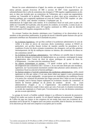 Devant les cours administratives d’appel, les entrées ont augmenté d’environ 50 % sur la
même période, passant d’environ 20 000 à environ 30 000
2
. Cette augmentation est
substantiellement liée à celle du contentieux des étrangers (7 500 requêtes supplémentaires en dix
ans), et, dans une moindre part, au contentieux de l’urbanisme, qui a connu une augmentation
continue sur l’ensemble de la période (700 requêtes en plus), ainsi qu’au contentieux de la
fonction publique, qui a augmenté rapidement au cours de l’année 2014 (700 requêtes en plus
entre 2013 et 2014), cette dernière évolution s’expliquant par la
réintroduction de l’appel dans cette matière. Si le contentieux fiscal est resté, pour sa part, très
stable sur l’ensemble de la période, celui du permis de conduire, en revanche, a connu un pic en
2010 (1445 requêtes enregistrées pour 169 requêtes seulement en 2005), avant de décroître
fortement ensuite (124 requêtes enregistrées en 2014).
En croisant l’analyse des données statistiques avec l’expérience et les observations de ses
membres et des personnes auditionnées, le groupe de travail a identifié quatre facteurs clés qui lui
paraissent contribuer aux fluctuations de la demande de justice :
- les évolutions législatives, soit qu’elles confient à la juridiction administrative le soin de
veiller à la mise en œuvre de nouveaux droits (contentieux sociaux et DALO en
particulier), soit qu’elles fassent évoluer de manière sensible les procédures et les
conditions d’octroi de droits existants (contentieux des étrangers), soit qu’elles génèrent
intrinsèquement, du fait de malfaçons externes ou internes, des contentieux de masse ou
des contentieux sériels
3
;
- les évolutions de la pratique administrative : leur influence est sensible dans le domaine
du droit des étrangers (circulaires de régularisation ou, au contraire, restreignant la marge
d’appréciation dans l’octroi de titres de séjour, politiques de quotas de titres ou
d’éloignement…) ou dans celui du contentieux fiscal ;
- les aspects économiques et sociaux : s’il paraît évident qu’ils ont contribué au
développement des contentieux dits « sociaux », ils ne sont sans doute pas sans incidence,
également, sur l’accroissement récemment constaté dans plusieurs autres domaines, tel le
contentieux fiscal ou celui de la fonction publique ;
- les facteurs propres à l’activité contentieuse des juridictions administratives, enfin, jouent
également un rôle qui, même s’il est sans doute réduit par rapport à ceux précédemment
mentionnés, n’est pas négligeable : on peut penser aux modulations des conditions d’accès
à la justice (les variations du périmètre des litiges pouvant faire l’objet ou non d’un appel,
par exemple, sont le facteur majeur expliquant les évolutions récentes du contentieux en
matière de fonction publique ou de permis de conduire devant les cours
administratives d’appel…) ou à l’appréciation des conditions d’octroi de l’aide
juridictionnelle (facteur couplé à deux autres qui sont, d’une part, la situation économique
et sociale des requérants et, d’autre part, l’investissement, ou non, du domaine contentieux
par des avocats spécialisés).
Le groupe de travail a d’emblée souhaité intégrer à sa réflexion la nécessité de poursuivre
l’objectif de rendre une justice de qualité. Un tel objectif implique nécessairement l’adaptation
de l’office du juge aux enjeux et aux exigences de son temps mais aussi aux évolutions de la
procédure suivie devant lui. Il suppose aussi une justice accessible, dont la fonction, les missions,
et les décisions qu’elle rend sont comprises et acceptées par la société.
2
Les entrées sont passées de 20 196 affaires en 2005, à 29 857 affaires en 2014, en données nettes
3
Voir en annexe les données statistiques sur les principaux contentieux sériels.
78
 