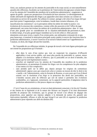 Ainsi, aux analyses portant sur les attentes du justiciable et du corps social, se sont naturellement
ajoutées des réflexions, focalisées sur la pertinence de l’intervention du juge pour certains litiges
et sur les attentes de l’ensemble des membres de la juridiction administrative - magistrats et
agents du greffe - quant aux perspectives d’évolution de leurs missions. Le développement de
modes alternatifs de règlement des litiges a pu apparaître ainsi dans certains cas comme un
instrument au service de la qualité. Par ailleurs le constat partagé a été celui d’un risque réel que
peut faire porter l’augmentation, voire la tendance, lourde dans certains tribunaux, à la
massification du contentieux
4
, sur la perception même du métier de rendre la justice. Les
évolutions de la structure des contentieux, comme celles des pouvoirs et de l’office du juge
administratif, ont certes fait évoluer les métiers de la juridiction administrative dans le sens
d’une plus grande prise en considération de la situation individuelle des personnes et, dans
le même temps, d’un plus grand impact immédiat sur la vie de celles-ci. Elles peuvent
néanmoins avoir pour revers, à partir d’un certain point, une atténuation croissante de ce qui,
pour beaucoup, a constitué la motivation principale ayant conduit à exercer des fonctions dans la
juridiction administrative, à savoir l’exercice d’un travail d’abord centré sur l’appréhension et
l’analyse, en droit, des litiges devant être tranchés.
De l’ensemble de ces réflexions initiales, le groupe de travail a tiré trois lignes principales qui
ont orienté les propositions qu’il formule :
- aller dans le sens d’une justice qui, tout en respectant les exigences d’efficacité
applicables à tout service public, soit aussi plus proche du justiciable et, surtout, mieux
adaptée à la résolution rapide et effective, que le justiciable est en droit d’attendre, des
litiges qui lui sont légitimement soumis ;
- concilier cet impératif avec les attentes de l’ensemble des membres de la juridiction
administrative, en permettant d’orienter les litiges vers les compétences les plus adaptées
à leur nature et à leur complexité ;
- sans prendre parti sur le débat qui, depuis presque les origines du contentieux
administratif, oppose ceux qui conçoivent celui-ci comme un moyen de dire le droit et de
« tutelle » de l’administration, selon la formule de Romieu, et ceux pour qui il est d’abord
orienté vers la résolution d’un litige et la protection des droits des justiciables, ne
s’interdire aucune piste de réflexion qui soit de nature à permettre des évolutions
souhaitables, en s’appuyant, notamment, sur la capacité particulière d’adaptation dont la
juridiction administrative a fait preuve depuis ses origines.
C’est à l’aune de ces orientations, et tout en étant pleinement conscient, à la fois de l’étendue
et des limites de sa légitimité et de la nature des facteurs sur lesquels il lui était directement
possible de proposer des évolutions, que le groupe de travail s’est efforcé de dégager des
propositions, pour apporter une réponse adaptée à la demande de justice (I), garantir une
intervention équitable, efficace et utile du juge lorsqu’il est saisi (II) et organiser la juridiction
administrative pour répondre aux défis de demain (III).
______________________
4
Voir en annexe les données statistiques sur l’évolution du contentieux de masse.
79
 