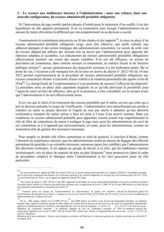 2 - Le recours aux médiateurs internes à l’administration : pour une relance, dans une
nouvelle configuration, du recours administratif préalable obligatoire
Si l’intervention du juge semble parfois dénuée d’intérêt pour le traitement d’un conflit, il est des
hypothèses où elle apparaît prématurée. Il en va notamment ainsi lorsque l’administration est en
mesure de traiter elle-même le différend que son comportement ou sa décision a suscité.
Unanimement et continûment préconisée au fil des études et des rapports
14
, la mise en place d’un
recours administratif préalable obligatoire exige, pour être effective, une réelle volonté, une
adhésion partagée et une action énergique des administrations concernées. Le succès de cette voie
de recours dépend par ailleurs des moyens mis en œuvre par l’administration pour apporter des
réponses adaptées et acceptées. Les mécanismes de recours administratifs préalables obligatoires
effectivement institués ont connu des succès variables. S’ils ont été efficaces, en termes de
prévention du contentieux, dans certains secteurs et notamment, en matière fiscale et de fonction
publique miliaire
15
, aucune généralisation des dispositifs existants n’a été réellement tentée. De ce
point de vue, l’occasion a été manquée lors de la mise en œuvre du décret n° 2012-765 du 10 mai
2012 portant expérimentation de la procédure de recours administratif préalable obligatoire aux
recours contentieux formés à l'encontre d'actes relatifs à la situation personnelle des agents civils de
l'Etat
16
. Le champ limité de l’expérimentation n’a pu permettre de mesurer l’efficacité du dispositif.
La procédure mise en place était cependant originale en ce qu’elle prévoyait la possibilité pour
l’agent de saisir un tiers de référence, afin qu’il se prononce, à titre consultatif, sur le recours avant
que l’administration n’en soit effectivement saisie.
Il est vrai que le choix d’un traitement des recours préalables par le même service que celui qui a
pris la décision présente le risque de l’inefficacité : l’administration sera naturellement peu portée à
remettre en cause sa propre décision et l’agent ne sera pas enclin à admettre qu’une décision
confirmative émanant du même auteur a bien été prise à l’issue d’un nouvel examen. Dans ces
conditions, le recours administratif préalable peut apparaître comme jouant trop imparfaitement le
rôle de filtre du contentieux de nature à soulager le juge mais aussi les administrations du suivi de
ces contentieux et il n’apparaît pas nécessairement, en outre, pour les administrations, comme un
instrument utile de gestion des ressources humaines.
Pour remplir ce double rôle (filtre contentieux et outil de gestion), il convient d’abord, comme
l’attestent les expériences réussies, que les administrations soient en mesure de dégager des effectifs
permettant de procéder à un véritable réexamen, autonome (pour être crédible), par l’administration
des décisions contestées. Il est apparu au groupe de travail, à ce titre, que les médiateurs internes
institutionnels, mis en place de manière de plus en plus fréquente
17
pour promouvoir (dans le cadre
de procédures simples) le dialogue entre l’administration et les tiers pouvaient jouer un rôle
particulier.
_______________________________________
14
On citera seulement le rapport de 2008 du Conseil d’Etat sur le recours administratif préalable et le rapport n°2260 de l’Assemblée nationale,
fait au nom de la commission des finances, de l’économie générale et du contrôle budgétaire sur le projet de loi de Finances pour 2015 (n° 2234)
« Conseil nettrcôole de l’Etat », sur le rapport du rapporteur spécial Ph. Vigier.
15
Sur la base du décret n° 2001 407 du 7 mai 2001 organisant la procédure de recours administratif préalable aux recours contentieux formés à‐
l'encontre d'actes relatifs à la situation personnelle des militaires, pris en application de la loi n° 2000 597 du 30 juin 2000 relative au référé devant‐
les juridictions administratives, notamment son article 23.
16
Faisaient partie du champ de l’expérimentation les fonctionnaires et agents non titulaires relevant du Secrétariat général du
Gouvernement, du ministère de la Justice, y compris les services du Conseil d’Etat, de la CNDA, des TA et des CAA, les services académiques et
départementaux de l’académie de Lyon.
17
Par ex. : Pôle emploi. Depuis la loi n°2008 758 du 1‐
er
août 2008 relative aux droits et aux devoirs des demandeurs d'emploi, un médiateur
national, placé auprès du directeur général de Pôle emploi est institué dont la mission est de recevoir et de traiter les réclamations individuelles
relatives au fonctionnement de l’institution, sans préjudice des voies de recours existantes ; cf. a3r1t2. L5 et L. 5312‐12‐1 du code du travail.
Médiateur de l’éducation nationale : la médiation apparaît au sein de l’Education nationale en 1998. Le médiateur acquiert une
consécration législative avec la loi n° 2007 1199 du 10 août 2007 relative aux libertés‐ et responsabilités des universités ; cf. art. L. 23 10 1‐ ‐ du
code de l’éducation.
Médiateur de la police nationale : fonction mise en place au ministère de l'intérieur, à la direction générale de la police nationale, par arrêté du 27
novembre 2012.
80
 