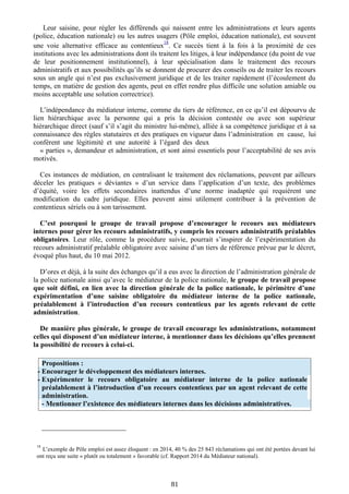 Leur saisine, pour régler les différends qui naissent entre les administrations et leurs agents
(police, éducation nationale) ou les autres usagers (Pôle emploi, éducation nationale), est souvent
une voie alternative efficace au contentieux
18
. Ce succès tient à la fois à la proximité de ces
institutions avec les administrations dont ils traitent les litiges, à leur indépendance (du point de vue
de leur positionnement institutionnel), à leur spécialisation dans le traitement des recours
administratifs et aux possibilités qu’ils se donnent de procurer des conseils ou de traiter les recours
sous un angle qui n’est pas exclusivement juridique et de les traiter rapidement (l’écoulement du
temps, en matière de gestion des agents, peut en effet rendre plus difficile une solution amiable ou
moins acceptable une solution correctrice).
L’indépendance du médiateur interne, comme du tiers de référence, en ce qu’il est dépourvu de
lien hiérarchique avec la personne qui a pris la décision contestée ou avec son supérieur
hiérarchique direct (sauf s’il s’agit du ministre lui-même), alliée à sa compétence juridique et à sa
connaissance des règles statutaires et des pratiques en vigueur dans l’administration en cause, lui
confèrent une légitimité et une autorité à l’égard des deux
« parties », demandeur et administration, et sont ainsi essentiels pour l’acceptabilité de ses avis
motivés.
Ces instances de médiation, en centralisant le traitement des réclamations, peuvent par ailleurs
déceler les pratiques « déviantes » d’un service dans l’application d’un texte, des problèmes
d’équité, voire les effets secondaires inattendus d’une norme inadaptée qui requièrent une
modification du cadre juridique. Elles peuvent ainsi utilement contribuer à la prévention de
contentieux sériels ou à son tarissement.
C’est pourquoi le groupe de travail propose d’encourager le recours aux médiateurs
internes pour gérer les recours administratifs, y compris les recours administratifs préalables
obligatoires. Leur rôle, comme la procédure suivie, pourrait s’inspirer de l’expérimentation du
recours administratif préalable obligatoire avec saisine d’un tiers de référence prévue par le décret,
évoqué plus haut, du 10 mai 2012.
D’ores et déjà, à la suite des échanges qu’il a eus avec la direction de l’administration générale de
la police nationale ainsi qu’avec le médiateur de la police nationale, le groupe de travail propose
que soit défini, en lien avec la direction générale de la police nationale, le périmètre d’une
expérimentation d’une saisine obligatoire du médiateur interne de la police nationale,
préalablement à l’introduction d’un recours contentieux par les agents relevant de cette
administration.
De manière plus générale, le groupe de travail encourage les administrations, notamment
celles qui disposent d’un médiateur interne, à mentionner dans les décisions qu’elles prennent
la possibilité de recours à celui-ci.
18
L’exemple de Pôle emploi est assez éloquent : en 2014, 40 % des 25 843 réclamations qui ont été portées devant lui
ont reçu une suite « plutôt ou totalement » favorable (cf. Rapport 2014 du Médiateur national).
81
Propositions :
- Encourager le développement des médiateurs internes.
- Expérimenter le recours obligatoire au médiateur interne de la police nationale
préalablement à l’introduction d’un recours contentieux par un agent relevant de cette
administration.
- Mentionner l’existence des médiateurs internes dans les décisions administratives.
 