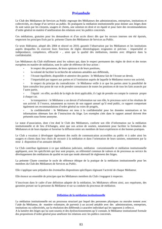 Préambule
Le Club des Médiateurs de Services au Public regroupe des Médiateurs des administrations, entreprises, institutions et
collectivités, en charge d’un service au public. Ils pratiquent la médiation institutionnelle pour donner aux litiges dont
ils sont saisis par les citoyens, usagers et clients, une solution en droit et en équité et pour faire des recommandations
d’ordre général en matière d’amélioration des relations avec les publics concernés.
Ces médiations, gratuites pour les demandeurs et d’un accès direct dès que les recours internes ont été épuisés,
respectent les principes fixés par la présente Charte des Médiateurs de Services au Public.
Ce texte fédérateur, adopté dès 2004 et rénové en 2010, garantit l’observation par les Médiateurs et les institutions
auprès desquelles ils exercent leurs fonctions de règles déontologiques exigeantes et précises - impartialité et
indépendance, compétence, efficacité - , ainsi que la qualité des médiations, menées avec diligence dans la
confidentialité.
Les Médiateurs du Club réaffirment ainsi les valeurs qui, dans le respect permanent des règles de droit et des textes
européens en matière de médiation, sont le cadre de référence de leur action :
- le respect des personnes, de leurs opinions et de leurs positions,
- la volonté de faciliter la recherche de solutions amiables aux différends,
- l’écoute équilibrée, disponible et attentive des parties : le Médiateur fait de l’écoute un devoir,
- l’impartialité par rapport aux parties et à l’institution auprès de laquelle le Médiateur exerce son activité,
- le respect du principe du contradictoire : le Médiateur veille à ce que les parties aient la possibilité de
faire connaître leur point de vue et de prendre connaissance de toutes les positions et de tous les faits avancés par
l’autre partie,
- l’équité : en effet, au-delà de la règle de droit applicable, il s’agit de prendre en compte le contexte propre
à chaque cas.
- la transparence : le Médiateur a un devoir d’information sur son rôle, le processus suivi et les résultats de
son activité. Il l’exerce, notamment au travers de son rapport annuel qu’il rend public, ce rapport comportant
également ses recommandations d’ordre général ou voies de progrès,
- la confidentialité : le Médiateur est tenu à la confidentialité pour les données nominatives et les
informations obtenues lors de l’instruction du litige. Les exemples cités dans le rapport annuel doivent être
présentés sous forme anonyme.
Le statut d’association, dont s’est doté le Club des Médiateurs, conforte son rôle d’information sur la médiation
institutionnelle et de lieu d’échanges, ainsi que son action de soutien, notamment pour faciliter la formation des
Médiateurs et de leurs équipes et favoriser la diffusion entre ses membres de leurs expériences et des bonnes pratiques.
Le Club a vocation à développer également des outils de communication accessibles au public et à aider ainsi les
usagers et clients dans leur choix de recourir à la médiation et dans l’orientation de leurs saisines, notamment par la
mise à disposition d’un annuaire détaillé.
Le Club contribue également à ce que médiation judiciaire, médiation conventionnelle et médiation institutionnelle
appliquent, avec les spécificités qui leur sont propres, un référentiel commun de valeurs et de processus au service du
développement des médiations de qualité en tant que mode alternatif de règlement des litiges.
La présente Charte constitue le socle de référence éthique de la pratique de la médiation institutionnelle pour les
membres du Club des Médiateurs de Services au Public.
Elle s’applique sans préjudice des éventuelles dispositions spécifiques régissant l’activité de chaque Médiateur.
Elle énonce un ensemble de principes que les Médiateurs membres du Club s’engagent à respecter.
S’inscrivant dans le cadre d’une définition adaptée de la médiation, les Médiateurs offrent ainsi, aux requérants, des
garanties portant sur la personne du Médiateur et sur sa conduite du processus de médiation.
Définition de la médiation institutionnelle
La médiation institutionnelle est un processus structuré par lequel des personnes physiques ou morales tentent avec
l’aide du Médiateur, de manière volontaire, de parvenir à un accord amiable avec des administrations, entreprises,
institutions ou collectivités, sur la résolution des différends à caractère individuel qui les opposent à celles-ci.
A la lumière des litiges qui lui sont soumis et des dysfonctionnements qu’il constate, le Médiateur institutionnel formule
des propositions d’ordre général pour améliorer les relations avec les publics concernés.
83
 