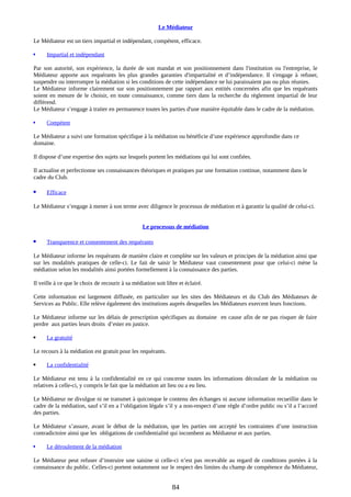Le Médiateur
Le Médiateur est un tiers impartial et indépendant, compétent, efficace.
 Impartial et indépendant
Par son autorité, son expérience, la durée de son mandat et son positionnement dans l'institution ou l'entreprise, le
Médiateur apporte aux requérants les plus grandes garanties d'impartialité et d’indépendance. Il s'engage à refuser,
suspendre ou interrompre la médiation si les conditions de cette indépendance ne lui paraissaient pas ou plus réunies.
Le Médiateur informe clairement sur son positionnement par rapport aux entités concernées afin que les requérants
soient en mesure de le choisir, en toute connaissance, comme tiers dans la recherche du règlement impartial de leur
différend.
Le Médiateur s’engage à traiter en permanence toutes les parties d'une manière équitable dans le cadre de la médiation.
 Compétent
Le Médiateur a suivi une formation spécifique à la médiation ou bénéficie d’une expérience approfondie dans ce
domaine.
Il dispose d’une expertise des sujets sur lesquels portent les médiations qui lui sont confiées.
Il actualise et perfectionne ses connaissances théoriques et pratiques par une formation continue, notamment dans le
cadre du Club.
 Efficace
Le Médiateur s’engage à mener à son terme avec diligence le processus de médiation et à garantir la qualité de celui-ci.
Le processus de médiation
 Transparence et consentement des requérants
Le Médiateur informe les requérants de manière claire et complète sur les valeurs et principes de la médiation ainsi que
sur les modalités pratiques de celle-ci. Le fait de saisir le Médiateur vaut consentement pour que celui-ci mène la
médiation selon les modalités ainsi portées formellement à la connaissance des parties.
Il veille à ce que le choix de recourir à sa médiation soit libre et éclairé.
Cette information est largement diffusée, en particulier sur les sites des Médiateurs et du Club des Médiateurs de
Services au Public. Elle relève également des institutions auprès desquelles les Médiateurs exercent leurs fonctions.
Le Médiateur informe sur les délais de prescription spécifiques au domaine en cause afin de ne pas risquer de faire
perdre aux parties leurs droits d’ester en justice.
 La gratuité
Le recours à la médiation est gratuit pour les requérants.
 La confidentialité
Le Médiateur est tenu à la confidentialité en ce qui concerne toutes les informations découlant de la médiation ou
relatives à celle-ci, y compris le fait que la médiation ait lieu ou a eu lieu.
Le Médiateur ne divulgue ni ne transmet à quiconque le contenu des échanges ni aucune information recueillie dans le
cadre de la médiation, sauf s’il en a l’obligation légale s’il y a non-respect d’une règle d’ordre public ou s’il a l’accord
des parties.
Le Médiateur s’assure, avant le début de la médiation, que les parties ont accepté les contraintes d’une instruction
contradictoire ainsi que les obligations de confidentialité qui incombent au Médiateur et aux parties.
 Le déroulement de la médiation
Le Médiateur peut refuser d’instruire une saisine si celle-ci n’est pas recevable au regard de conditions portées à la
connaissance du public. Celles-ci portent notamment sur le respect des limites du champ de compétence du Médiateur,
84
 