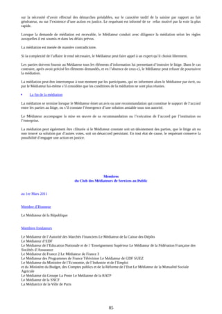 sur la nécessité d’avoir effectué des démarches préalables, sur le caractère tardif de la saisine par rapport au fait
générateur, ou sur l’existence d’une action en justice. Le requérant est informé de ce refus motivé par la voie la plus
rapide.
Lorsque la demande de médiation est recevable, le Médiateur conduit avec diligence la médiation selon les règles
auxquelles il est soumis et dans les délais prévus.
La médiation est menée de manière contradictoire.
Si la complexité de l’affaire le rend nécessaire, le Médiateur peut faire appel à un expert qu’il choisit librement.
Les parties doivent fournir au Médiateur tous les éléments d’information lui permettant d’instruire le litige. Dans le cas
contraire, après avoir précisé les éléments demandés, et en l’absence de ceux-ci, le Médiateur peut refuser de poursuivre
la médiation.
La médiation peut être interrompue à tout moment par les participants, qui en informent alors le Médiateur par écrit, ou
par le Médiateur lui-même s’il considère que les conditions de la médiation ne sont plus réunies.
 La fin de la médiation
La médiation se termine lorsque le Médiateur émet un avis ou une recommandation qui constitue le support de l’accord
entre les parties au litige, ou s’il constate l’émergence d’une solution amiable sous son autorité.
Le Médiateur accompagne la mise en œuvre de sa recommandation ou l’exécution de l’accord par l’institution ou
l’entreprise.
La médiation peut également être clôturée si le Médiateur constate soit un désistement des parties, que le litige ait ou
non trouvé sa solution par d’autres voies, soit un désaccord persistant. En tout état de cause, le requérant conserve la
possibilité d’engager une action en justice.
Membres
du Club des Médiateurs de Services au Public
au 1er Mars 2011
Membre d’Honneur
Le Médiateur de la République
Membres fondateurs
Le Médiateur de l’Autorité des Marchés Financiers Le Médiateur de la Caisse des Dépôts
Le Médiateur d’EDF
Le Médiateur de l’Education Nationale et de l ‘Enseignement Supérieur Le Médiateur de la Fédération Française des
Sociétés d’Assurance
Le Médiateur de France 2 Le Médiateur de France 3
Le Médiateur des Programmes de France Télévision Le Médiateur de GDF SUEZ
Le Médiateur du Ministère de l’Economie, de l’Industrie et de l’Emploi
et du Ministère du Budget, des Comptes publics et de la Réforme de l’Etat Le Médiateur de la Mutualité Sociale
Agricole
Le Médiateur du Groupe La Poste Le Médiateur de la RATP
Le Médiateur de la SNCF
La Médiatrice de la Ville de Paris
85
 