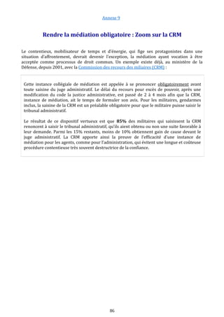 Annexe 9
Rendre la médiation obligatoire : Zoom sur la CRM
Le contentieux, mobilisateur de temps et d'énergie, qui fige ses protagonistes dans une
situation d'affrontement, devrait devenir l'exception, la médiation ayant vocation à être
acceptée comme processus de droit commun. Un exemple existe déjà, au ministère de la
Défense, depuis 2001, avec la Commission des recours des miliaires (CRM) :
Cette instance collégiale de médiation est appelée à se prononcer obligatoirement avant
toute saisine du juge administratif. Le délai du recours pour excès de pouvoir, après une
modification du code la justice administrative, est passé de 2 à 4 mois afin que la CRM,
instance de médiation, ait le temps de formuler son avis. Pour les militaires, gendarmes
inclus, la saisine de la CRM est un préalable obligatoire pour que le militaire puisse saisir le
tribunal administratif.
Le résultat de ce dispositif vertueux est que 85% des militaires qui saisissent la CRM
renoncent à saisir le tribunal administratif, qu’ils aient obtenu ou non une suite favorable à
leur demande. Parmi les 15% restants, moins de 10% obtiennent gain de cause devant le
juge administratif. La CRM apporte ainsi la preuve de l’efficacité d’une instance de
médiation pour les agents, comme pour l’administration, qui évitent une longue et coûteuse
procédure contentieuse très souvent destructrice de la confiance.
86
 