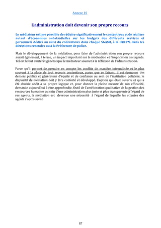 Annexe 10
L’administration doit devenir son propre recours
Le médiateur estime possible de réduire significativement le contentieux et de réaliser
autant d'économies substantielles sur les budgets des différents services et
personnels dédiés au suivi du contentieux dans chaque SGAMI, à la DRCPN, dans les
directions centrales ou à la Préfecture de police.
Mais le développement de la médiation, pour faire de l'administration son propre recours
aurait également, à terme, un impact important sur la motivation et l’implication des agents.
Tel est le but d’intérêt général que le médiateur soumet à la réflexion de l’administration.
Parce qu'il permet de prendre en compte les conflits de manière internalisée et le plus
souvent à la place de tout recours contentieux, parce que ce faisant, il est économe des
deniers publics et générateur d'équité et de confiance au sein de l'institution policière, le
dispositif de médiation doit y être conforté et développé. L'option qui était ouverte et qui a
été choisie obéit à sa propre logique et, pour donner la pleine mesure de son efficacité,
demande aujourd'hui à être approfondie. Outil de l'amélioration qualitative de la gestion des
ressources humaines au sein d'une administration plus juste et plus transparente à l'égard de
ses agents, la médiation est devenue une nécessité à l'égard de laquelle les attentes des
agents s'accroissent.
87
 