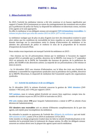 PARTIE 1 - Bilan
1 - Bilan d’activité 2015
En 2015, l’activité du médiateur interne a été très soutenue et en hausse significative par
rapport à l’année 2014 (notamment en raison du contingentement des mutations mis en place
par la préfecture de police de Paris). Le dispositif de médiation est désormais connu, reconnu
et les agents se le sont appropriés.
En effet, le médiateur et ses délégués zonaux ont enregistré 549 réclamations recevables. Ce
volume est plus élevé que celui des années 2013 et 2014 (477 et 466 saisines).
Le médiateur souligne que de plus en plus d’agents (un tiers des demandes) veulent le saisir
alors même que les conditions de recevabilité de leurs requêtes ne sont pas remplies. Cette
donnée interroge sur la concordance entre le champ d’intervention du médiateur et les
attentes des personnels de police et renforce le sens de la proposition de la mission
d’inspection du Conseil d’État.
Deux rendez-vous importants ont marqué l’activité du médiateur en 2015 :
- Une réunion sur les 22 préconisations émises par le médiateur à l’occasion du rapport
annuel 2014 et présidée par la préfète, directrice de la DRCPN, s’est tenue le 17 septembre
2015 en présence de la DGPN, de l’ensemble des bureaux de gestion, de la préfecture de
police, des SGAMI et des directions actives. La majorité de ces préconisations a été retenue et
mise en œuvre.
- Le 14 décembre 2015 une réunion d’information, sur le bilan des trois ans d’activité du
médiateur a rassemblé les organisations syndicales sous la présidence de la préfète, directrice
de la DRCPN. Désormais, le dispositif de médiation fait l’unanimité auprès des organisations
syndicales.
1.1 - Activité du médiateur et de ses délégués
Au 31 décembre 2015, le volume d’activité concerne la gestion de 1041 dossiers (549
saisines + 492 avis), soit +19% par rapport à 2014 :
549 saisines, mais le volume global d’activité est encore bien supérieur, compte tenu du
nombre de saisines reçues en 2013 et 2014 et instruites en 2015.
492 avis rendus (dont 190 pour lesquels l’administration a statué et 277 en attente d’une
décision de l’administration).
351 dossiers non recevables soit en attente d’éléments complémentaires de la part des
agents, soit rejetés pour incompétence du médiateur.
On retiendra la montée en puissance de l’activité des délégués du médiateur qui ont traité
404 saisines en 2015, contre 274 en 2014 et seulement 119 en 2013.
Cette montée en charge progressive traduit dans les faits la volonté d’individualisation et de
maintien de la proximité dans le traitement de chaque saisine. En effet, les délégués zonaux
assurent un contact direct avec la plupart des agents ayant saisi le médiateur.
7
 