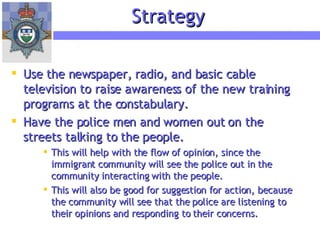 Use the newspaper, radio, and basic cable television to raise awareness of the new training programs at the constabulary. Have the police men and women out on the streets talking to the people. This will help with the flow of opinion, since the immigrant community will see the police out in the community interacting with the people. This will also be good for suggestion for action, because the community will see that the police are listening to their opinions and responding to their concerns. Strategy 