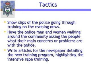Show clips of the police going through training on the evening news. Have the police men and women walking around the community asking the people what their main concerns or problems are with the police. Write articles for the newspaper detailing the new training program, highlighting the intensive rape training. Tactics 