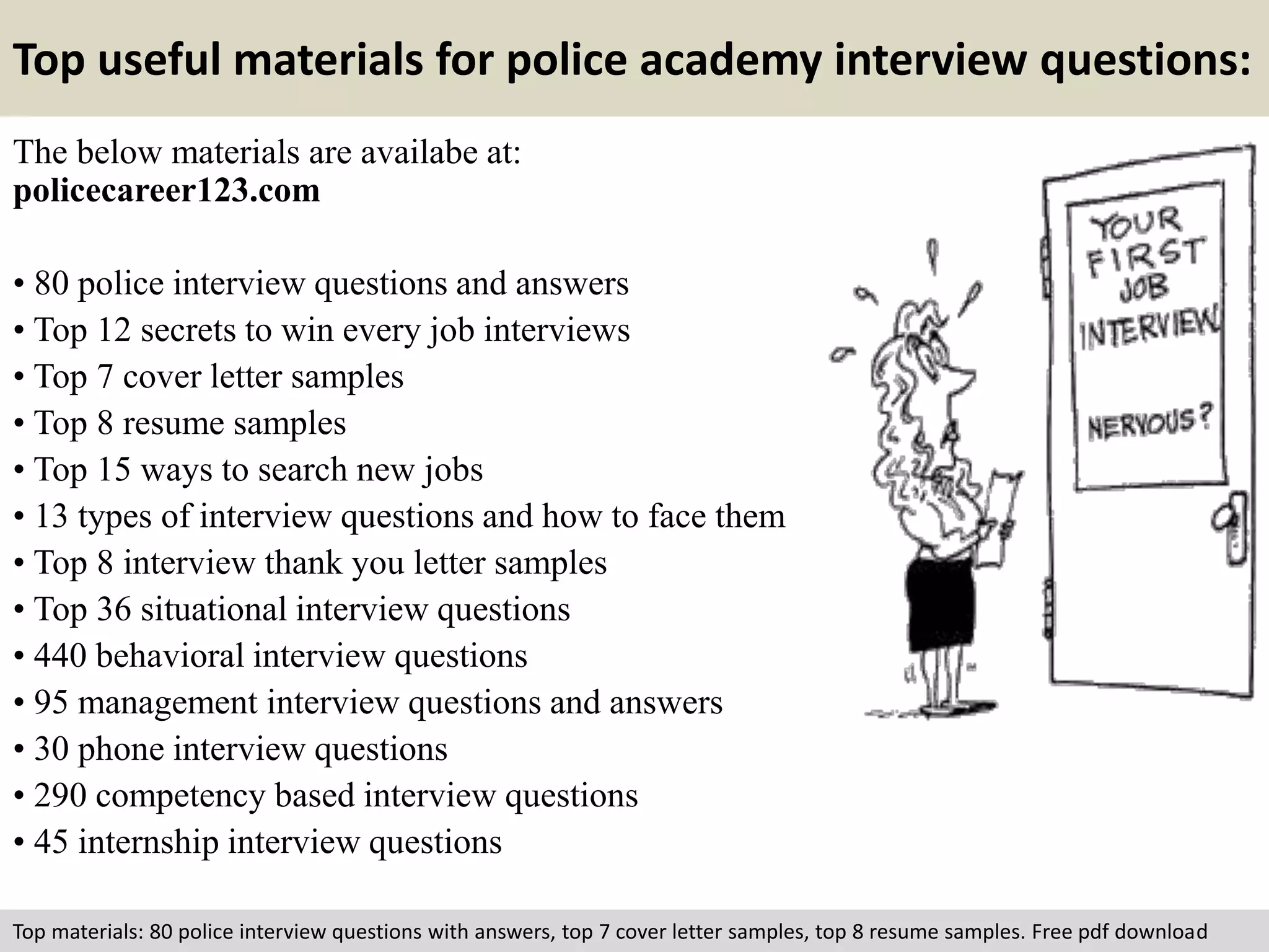 Top useful materials for police academy interview questions: 
The below materials are availabe at: 
policecareer123.com 
• 80 police interview questions and answers 
• Top 12 secrets to win every job interviews 
• Top 7 cover letter samples 
• Top 8 resume samples 
• Top 15 ways to search new jobs 
• 13 types of interview questions and how to face them 
• Top 8 interview thank you letter samples 
• Top 36 situational interview questions 
• 440 behavioral interview questions 
• 95 management interview questions and answers 
• 30 phone interview questions 
• 290 competency based interview questions 
• 45 internship interview questions 
Top materials: 80 police interview questions with answers, top 7 cover letter samples, top 8 resume samples. Free pdf download 
 