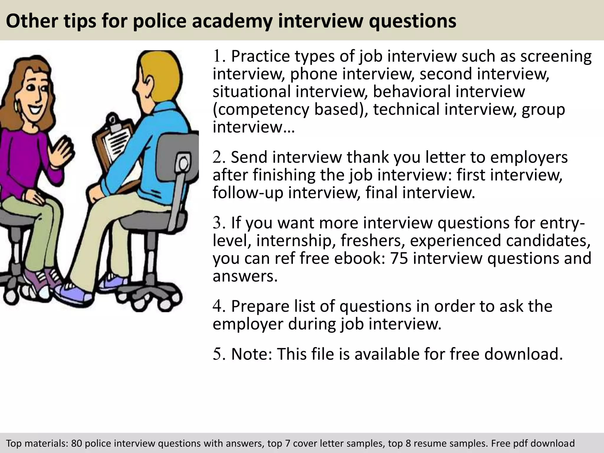 Other tips for police academy interview questions 
1. Practice types of job interview such as screening 
interview, phone interview, second interview, 
situational interview, behavioral interview 
(competency based), technical interview, group 
interview… 
2. Send interview thank you letter to employers 
after finishing the job interview: first interview, 
follow-up interview, final interview. 
3. If you want more interview questions for entry-level, 
internship, freshers, experienced candidates, 
you can ref free ebook: 75 interview questions and 
answers. 
4. Prepare list of questions in order to ask the 
employer during job interview. 
5. Note: This file is available for free download. 
Top materials: 80 police interview questions with answers, top 7 cover letter samples, top 8 resume samples. Free pdf download 
